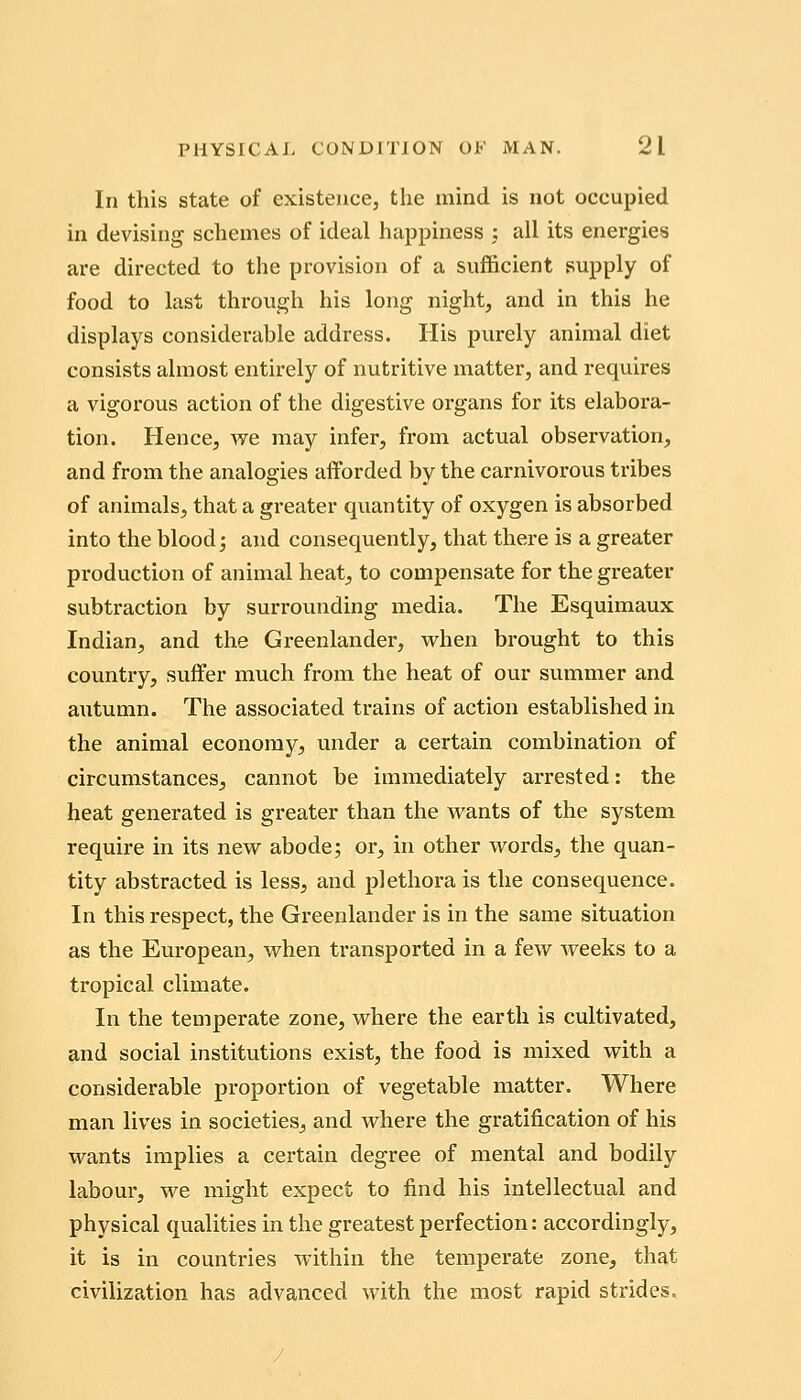 In this state of existence, the mind is not occupied in devising schemes of ideal happiness : all its energies are directed to the provision of a sufficient supply of food to last through his long night, and in this he displays considerable address. His purely animal diet consists almost entirely of nutritive matter, and requires a vigorous action of the digestive organs for its elabora- tion. Hence, we may infer, from actual observation, and from the analogies afforded by the carnivorous tribes of animals, that a greater quantity of oxygen is absorbed into the blood j and consequently, that there is a greater production of animal heat, to compensate for the greater subtraction by surrounding media. The Esquimaux Indian, and the Greenlander, when brought to this country, suffer much from the heat of our summer and autumn. The associated trains of action established in the animal economy, under a certain combination of circumstances, cannot be immediately arrested: the heat generated is greater than the wants of the system require in its new abode; or, in other words, the quan- tity abstracted is less, and plethora is the consequence. In this respect, the Greenlander is in the same situation as the European, when transported in a few weeks to a tropical climate. In the temperate zone, where the earth is cultivated, and social institutions exist, the food is mixed with a considerable proportion of vegetable matter. Where man lives in societies,, and where the gratification of his wants implies a certain degree of mental and bodily labour, we might expect to find his intellectual and physical qualities in the greatest perfection: accordingly, it is in countries within the temperate zone, that civilization has advanced with the most rapid strides.