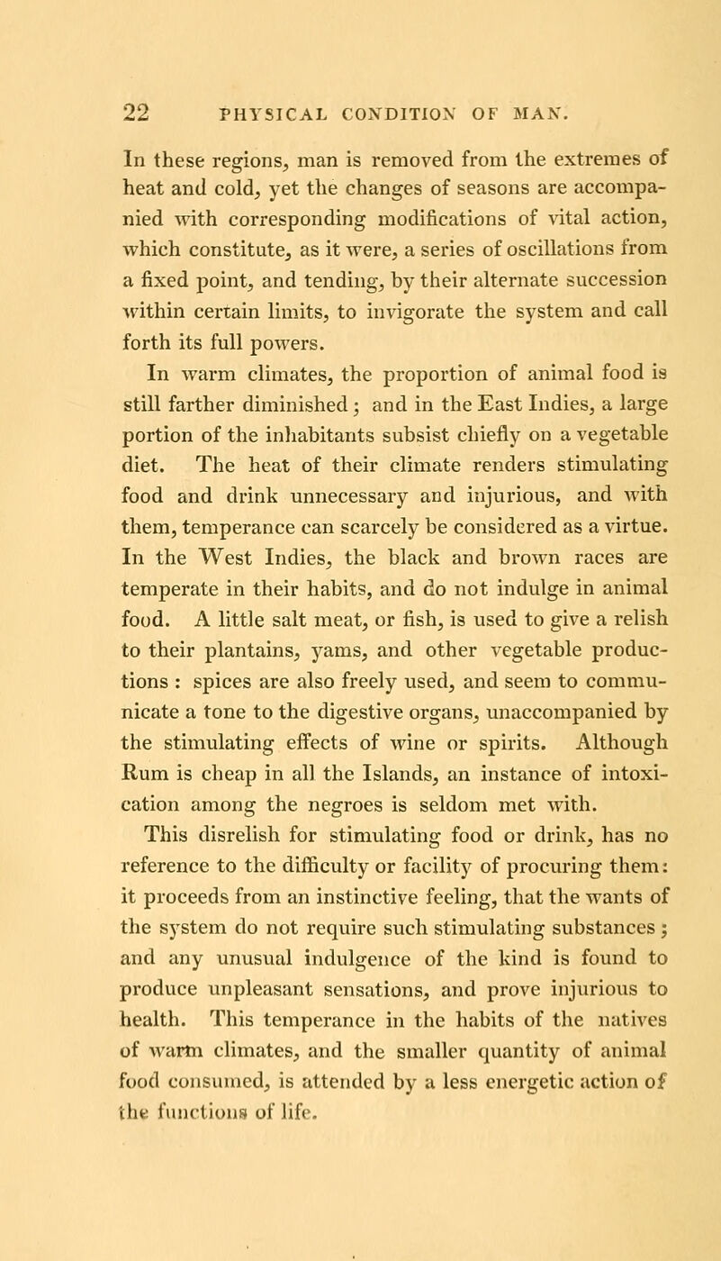 In these regions, man is removed from the extremes of heat and cold, yet the changes of seasons are accompa- nied with corresponding modifications of vital action, which constitute, as it were, a series of oscillations from a fixed point, and tending, by their alternate succession within certain limits, to invigorate the system and call forth its full powers. In warm climates, the proportion of animal food is still farther diminished; and in the East Indies, a large portion of the inliabitants subsist chiefly on a vegetable diet. The heat of their climate renders stimulating food and drink unnecessary and injurious, and with them, temperance can scarcely be considered as a virtue. In the West Indies, the black and brown races are temperate in their habits, and do not indulge in animal food. A little salt meat, or fish, is used to give a relish to their plantains, yams, and other vegetable produc- tions : spices are also freely used, and seem to commu- nicate a tone to the digestive organs, unaccompanied by the stimulating effects of wine or spirits. Although Rum is cheap in all the Islands, an instance of intoxi- cation among the negroes is seldom met with. This disrelish for stimulating food or drink, has no reference to the difficulty or facility of procuiring them: it proceeds from an instinctive feeling, that the wants of the sj'stem do not require such stimulating substances ; and any unusual indulgence of the kind is found to produce unpleasant sensations, and prove injurious to health. This temperance in the habits of the natives of warm climates, and the smaller quantity of animal food consumed, is attended by a less energetic action of iht functions of life.