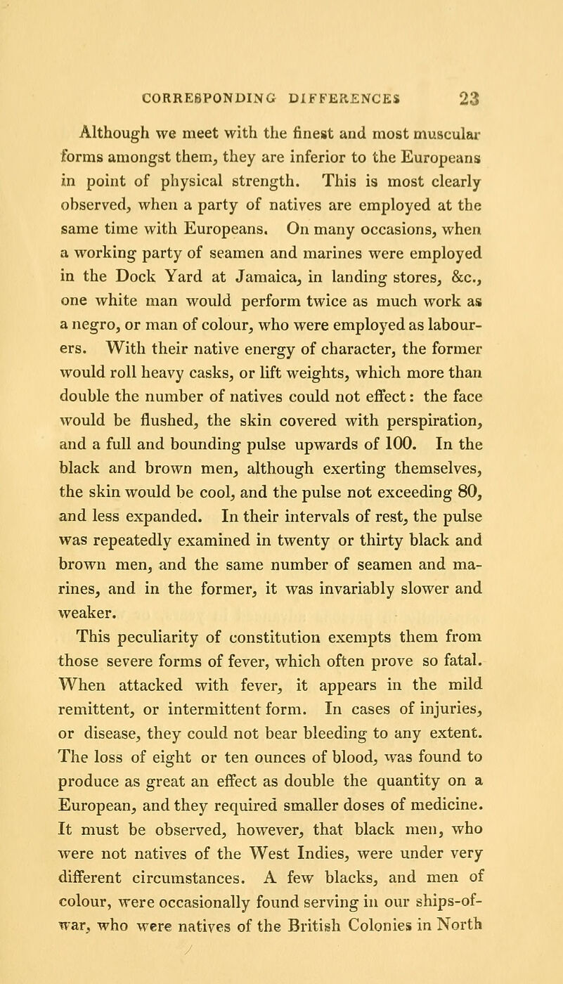 Although we meet with the finest and most muscular forms amongst them, they are inferior to the Europeans in point of physical strength. This is most clearly observed, when a party of natives are employed at the same time with Europeans. On many occasions, when a working party of seamen and marines were employed in the Dock Yard at Jamaica, in landing stores, &c., one white man would perform twice as much work as a negro, or man of colour, who were employed as labour- ers. With their native energy of character, the former would roll heavy casks, or lift weights, which more than double the number of natives could not effect: the face would be flushed, the skin covered with perspiration, and a full and bounding pulse upwards of 100. In the black and brown men, although exerting themselves, the skin would be cool, and the pulse not exceeding 80, and less expanded. In their intervals of rest, the pulse was repeatedly examined in twenty or thirty black and brown men, and the same number of seamen and ma- rines, and in the former, it was invariably slower and weaker. This peculiarity of constitution exempts them from those severe forms of fever, which often prove so fatal. When attacked with fever, it appears in the mild remittent, or intermittent form. In cases of injuries, or disease, they could not bear bleeding to any extent. The loss of eight or ten ounces of blood, was found to produce as great an effect as double the quantity on a European, and they required smaller doses of medicine. It must be observed, however, that black men, who were not natives of the West Indies, were under very different circumstances. A few blacks, and men of colour, were occasionally found serving in our ships-of- war, who were natives of the British Colonies in North /