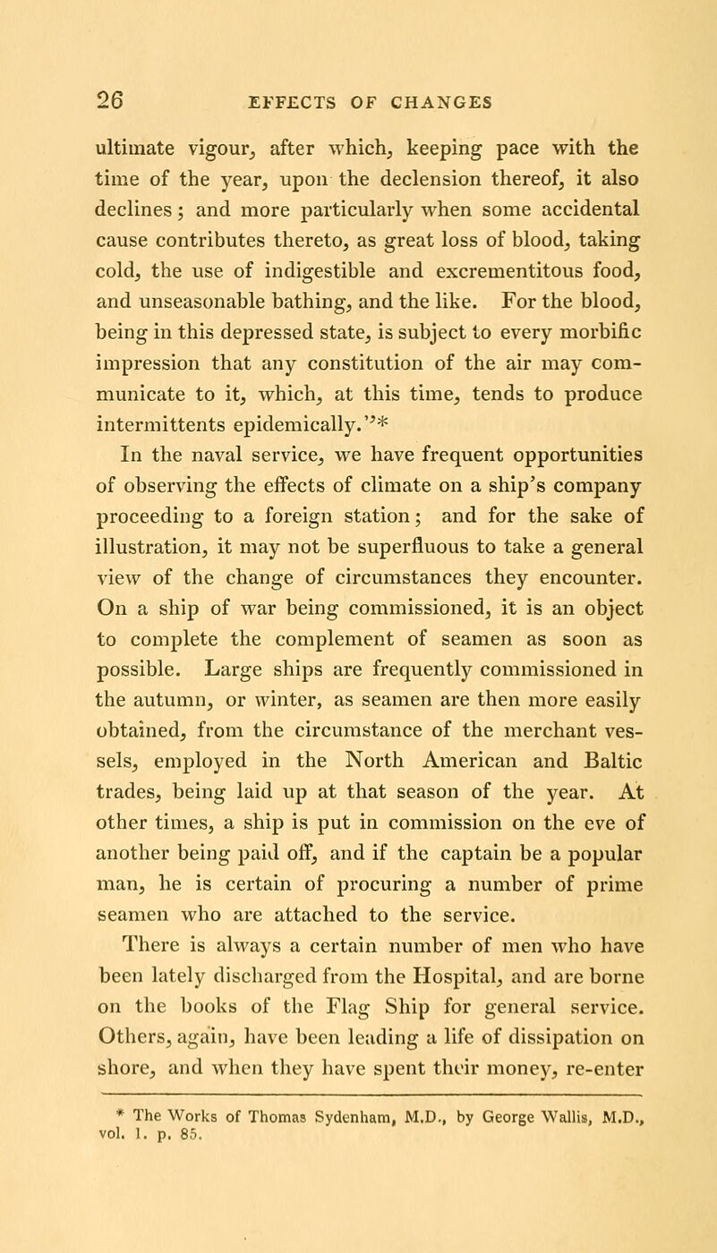 ultimate vigour^ after whichj keeping pace with the time of the year, upon the declension thereof, it also declines; and more particularly when some accidental cause contributes thereto, as great loss of blood, taking cold, the use of indigestible and excrementitous food, and unseasonable bathing, and the like. For the blood, being in this depressed state, is subject to every morbific impression that any constitution of the air may com- municate to it, which, at this time, tends to produce intermittents epidemically.'^* In the naval service, we have frequent opportunities of observing the effects of climate on a ship's company proceeding to a foreign station; and for the sake of illustration, it may not be superfluous to take a general view of the change of circumstances they encounter. On a ship of war being commissioned, it is an object to complete the complement of seamen as soon as possible. Large ships are frequently commissioned in the autumn, or winter, as seamen are then more easily obtained, from the circumstance of the merchant ves- sels, employed in the North American and Baltic trades, being laid up at that season of the year. At other times, a ship is put in commission on the eve of another being paid off, and if the captain be a popular man, he is certain of procuring a number of prime seamen who are attached to the service. There is always a certain number of men who have been lately discharged from the Hospital, and are borne on the books of the Flag Ship for general service. Others, again, have been leading a life of dissipation on shore, and when they have spent their money, re-enter * The Works of Thomas Sydenham, M.D., by George Wallis, M.D., vol. 1. p. 85.