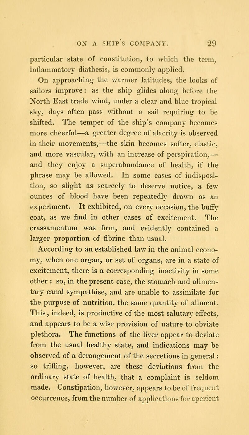 particular state of constitution, to which the term, inflammatory diathesis, is commonly applied. On approaching the warmer latitudes, the looks of sailors improve: as the ship glides along before the North East trade wind, under a clear and blue tropical sky, days often pass without a sail requiring to be shifted. The temper of the ship's company becomes more cheerful—a greater degree of alacrity is observed in their movements,—the skin becomes softer, elastic, and more vascular, with an increase of perspiration,— and they enjoy a superabundance of health, if the phrase may be allowed. In some cases of indisposi- tion, so slight as scarcely to deserve notice, a few ounces of blood have been repeatedly drawn as an experiment. It exhibited, on every occasion, the buffy coat, as we find in other cases of excitement. The crassamentum was firm, and evidently contained a larger proportion of fibrine than usual. According to an established law in the animal econo- my, when one organ, or set of organs, are in a state of excitement, there is a corresponding inactivity in some other : so, in the present case, the stomach and alimen- tary canal sympathise, and are unable to assimilate for the purpose of nutrition, the same quantity of aliment. This, indeed, is productive of the most salutary effects, and appears to be a wise provision of nature to obviate plethora. The functions of the liver appear to deviate from the usual healthy state, and indications may be observed of a derangement of the secretions in general: so trifling, however, are these deviations from the ordinary state of health, that a complaint is seldom made. Constipation, however, appears to be of frequent occurrence, from the number of applications for aperient