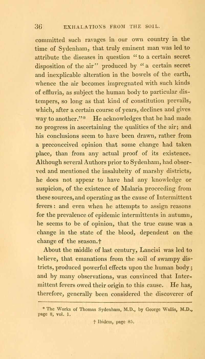 committed such ravages in our own country in the time of Sydenham, that truly eminent man was led to attribute the diseases in question  to a certain secret disposition of the air produced by a certain secret and inexplicable alteration in the bowels of the earth, whence the air becomes impregnated with such kinds of effluvia, as subject the human body to particular dis- tempers, so long as that kind of constitution prevails, which, after a certain course of years, dechnes and gives way to another.'^* He acknowledges that he had made no progress in ascertaining the qualities of the air; and his conclusions seem to have been drawn, rather from a preconceived opinion that some change had taken place, than from any actual proof of its existence. Although several Authors prior to Sydenham, had obser- ved and mentioned the insalubrity of marshy districts, he does not appear to have had any knowledge or suspicion, of the existence of Malaria proceeding from these sources, and operating as the cause of Intermittent fevers: and even when he attempts to assign reasons for the prevalence of epidemic intermittents in autumn, he seems to be of opinion, that the true cause was a change in the state of the blood, dependent on the change of the season, f About the middle of last century, Lancisi was led to believe, that emanations from the soil of swampy dis- tricts, produced powerful effects upon the human body; and by many observations, was convinced that Inter- mittent fevers owed their origin to this cause. He has, therefore, generally been considered the discoverer of * The Works of Thomas Sydenham, M.D., by George Wallis, M.D., page 8, vol. 1. t Ibidem, page 85.
