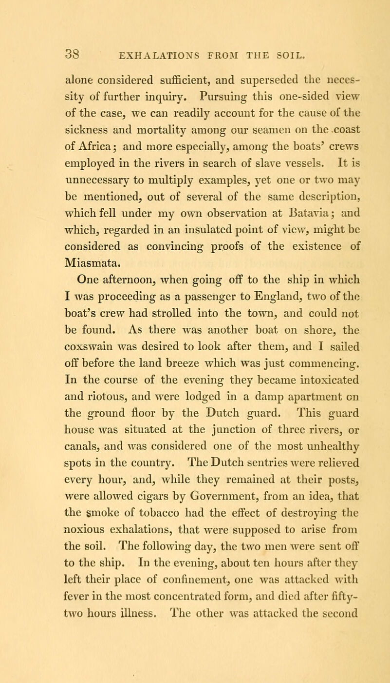 alone considered sufl&cient, and superseded the neces- sity of further inquiry. Pursuing this one-sided view of the case, we can readily account for the cause of the sickness and mortality among our seamen on the .coast of Africa; and more especially, among the boats' crews employed in the rivers in search of slave vessels. It is unnecessary to multiply examples, yet one or two may be mentioned, out of several of the same description, which fell under my own observation at Batavia; and which, regarded in an insulated point of view, might be considered as convincing proofs of the existence of Miasmata. One afternoon, when going off to the ship in which I was proceeding as a passenger to England, two of the boat's crew had strolled into the town, and could not be found. As there was another boat on shore, the coxswain was desired to look after them, and I sailed off before the land breeze wliich was just commencing. In the course of the evening they became intoxicated and riotous, and were lodged in a damp apartment on the ground floor by the Dutch guard. This guard house was situated at the junction of three rivers, or canals, and was considered one of the most unhealthy spots in the country. The Dutch sentries were relieved every hour, and, while they remained at their posts, were allowed cigars by Government, from an idea, that the smoke of tobacco had the effect of destroying the noxious exhalations, that were supposed to arise from the soil. The following day, the two men were sent off to the ship. In the evening, about ten hours after they left their place of confinement, one was attacked with fever in the most concentrated form, and died after fifty- two hours illness. The other was attacked the second