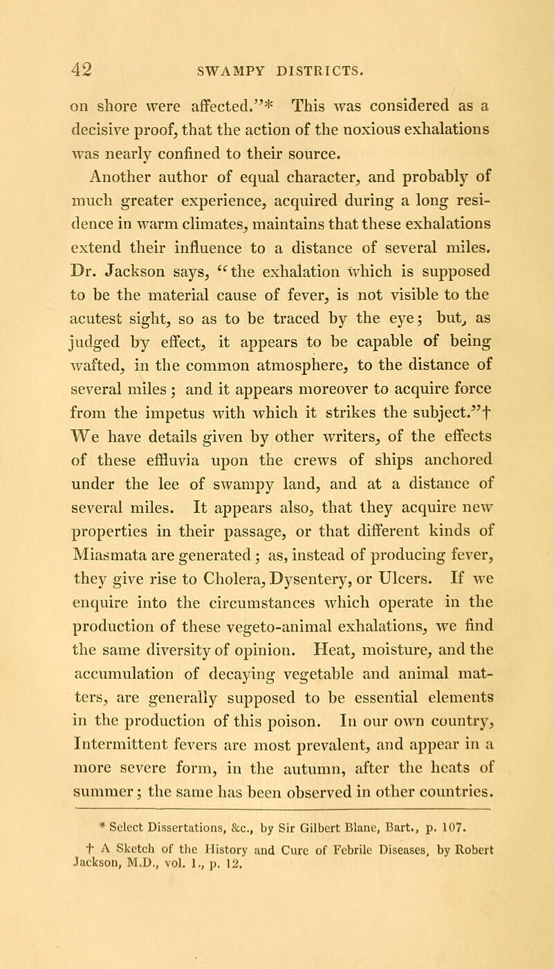 on shore were affected.* This was considered as a decisive proof, that the action of the noxious exhalations was nearly confined to their source. Another author of equal character, and probably of much greater experience, acquired during a long resi- dence in warm climates, maintains that these exhalations extend their influence to a distance of several miles. Dr. Jackson says, *^the exhalation which is supposed to be the material cause of fever, is not visible to the acutest sight, so as to be traced by the eye; but,, as judged by effect, it appears to be capable of being wafted, in the common atmosphere, to the distance of several miles; and it appears moreover to acquire force from the impetus with which it strikes the subject.^'f We have details given by other writers, of the effects of these effluvia upon tlie crews of ships anchored under the lee of swampy land, and at a distance of several miles. It appears also, that they acquire new properties in their passage, or that different kinds of Miasmata are generated; as, instead of producing fever, they give rise to Cholera, Dysentery, or Ulcers. If we enquire into the circumstances which operate in the production of these vegeto-animal exhalations, we find the same diversity of opinion. Heat, moisture, and the accumulation of decaying vegetable and animal mat- ters, are generally supposed to be essential elements in the production of this poison. In our own country. Intermittent fevers are most prevalent, and appear in a more severe form, in the autumn, after the heats of summer; the same has been observed in other countries. * Select Dissertations, &c., by Sir Gilbert Blane, Bart., p. 107. t A Sketch of tlic History and Cure of Febrile Diseases, by Robert Jackson, M.D., vol. 1., p, 12.