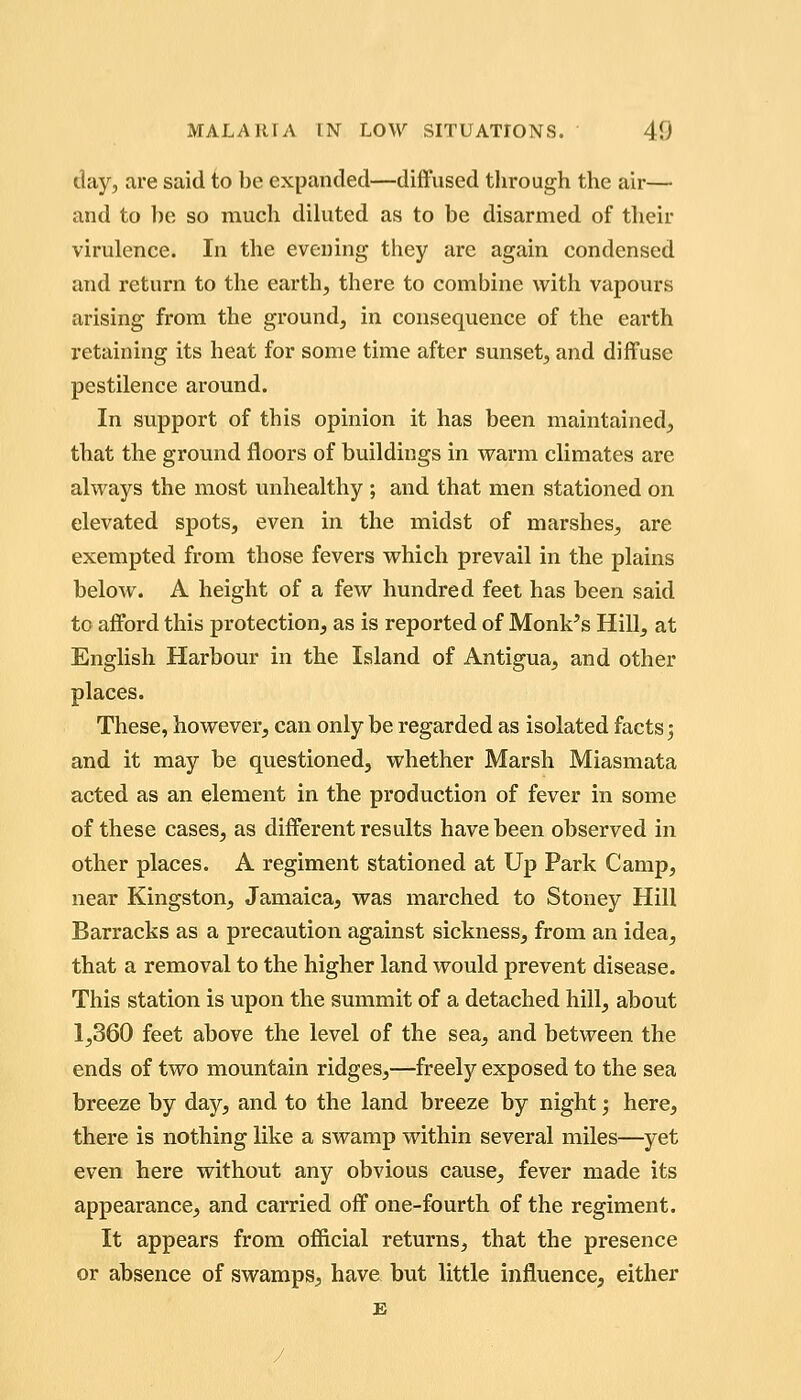 day, are said to be expanded—diffused through the air— and to be so much dihited as to be disarmed of their virulence. In the evening they are again condensed and return to the earth, there to combine with vapours arising from the ground, in consequence of the earth retaining its heat for some time after sunset, and diffuse pestilence around. In support of this opinion it has been maintained, that the ground floors of buildings in warm climates are always the most unhealthy ; and that men stationed on elevated spots, even in the midst of marshes, are exempted from those fevers which prevail in the plains below. A height of a few hundred feet has been said to afford this protection, as is reported of Monk's Hill, at English Harbour in the Island of Antigua, and other places. These, however, can only be regarded as isolated facts 5 and it may be questioned, whether Marsh Miasmata acted as an element in the production of fever in some of these cases, as different results have been observed in other places. A regiment stationed at Up Park Camp, near Kingston, Jamaica, was marched to Stoney Hill Barracks as a precaution against sickness, from an idea, that a removal to the higher land would prevent disease. This station is upon the summit of a detached hill, about 1,360 feet above the level of the sea, and between the ends of two mountain ridges,—freely exposed to the sea breeze by day, and to the land breeze by night j here, there is nothing like a swamp within several miles—yet even here without any obvious cause, fever made its appearance, and carried off one-fourth of the regiment. It appears from official returns, that the presence or absence of swamps, have but little influence, either £