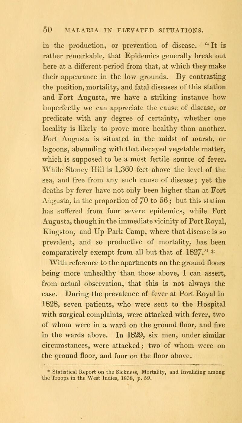 in the production, or prevention of disease. It is rather remarkable^ that Epidemics generally break out here at a different period from that^ at which they make their appearance in the low grounds. By contrasting the position, mortality, and fatal diseases of this station and Fort Augusta, we have a striking instance how imperfectly we can appreciate the cause of disease, or predicate with any degree of certainty, whether one locality is likely to prove more healthy than another. Fort Augusta is situated in the midst of marsh, or lagoons, abounding with that decayed vegetable matter, which is supposed to be a most fertile source of fever. While Stoney Hill is 1,360 feet above the level of the sea, and free from any such cause of disease; yet the deaths by fever have not only been higher than at Fort Augusta, in the proportion of JO to 56; but this station has suffered from four severe epidemics, while Fort Augusta, though in the immediate vicinity of Port Royal, Kingston, and Up Park Camp, where that disease is so prevalent, and so productive of mortality, has been comparatively exempt from all but that of 1827.'^ * With reference to the apartments on the ground floors being more unhealthy than those above, I can assert, from actual observation, that this is not always the case. During the prevalence of fever at Port Royal in 1828, seven patients, who were sent to the Hospital with surgical complaints, were attacked with fever, two of whom were in a ward on the ground floor, and five in the wards above. In 1829, six men, under similar circumstances, were attacked; two of whom were on the ground floor, and four on the floor above. * Statistical Report on the Sickness, Mortality, and Invaliding among the Troops in the West Indies, 1838, p. 59.
