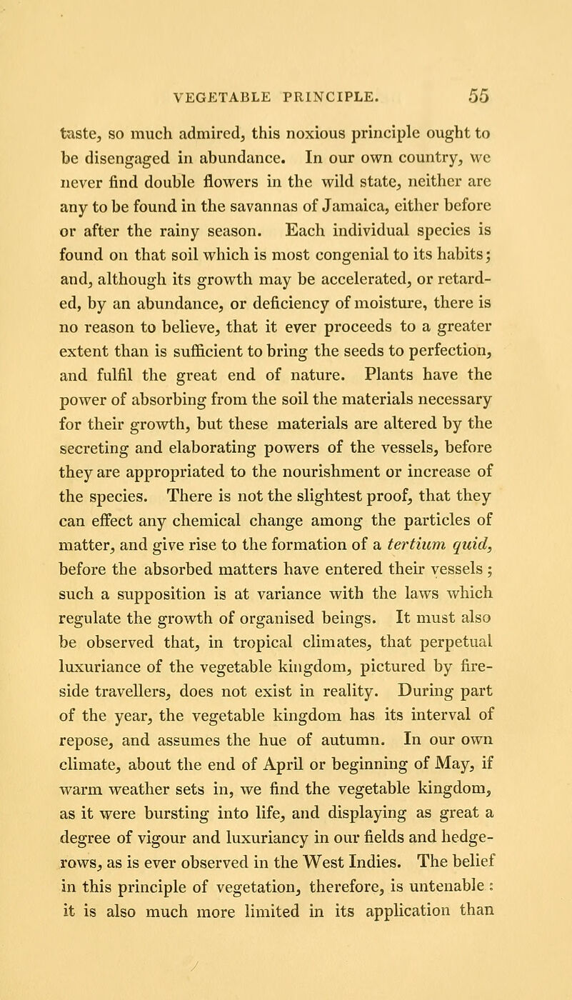 taste, so much admired, this noxious principle ought to be disengaged in abundance. In our own country, wc never find double flowers in the wild state, neither are any to be found in the savannas of Jamaica, either before or after the rainy season. Each individual species is found on that soil which is most congenial to its habits; and, although its growth may be accelerated, or retard- ed, by an abundance, or deficiency of moisture, there is no reason to believe, that it ever proceeds to a greater extent than is sufficient to bring the seeds to perfection, and fulfil the great end of nature. Plants have the power of absorbing from the soil the materials necessary for their growth, but these materials are altered by the secreting and elaborating powers of the vessels, before they are appropriated to the nourishment or increase of the species. There is not the slightest proof, that they can effect any chemical change among the particles of matter, and give rise to the formation of a tertium quid, before the absorbed matters have entered their vessels ; such a supposition is at variance with the laws which regulate the growth of organised beings. It must also be observed that, in tropical climates, that perpetual luxuriance of the vegetable kingdom, pictured by fire- side travellers, does not exist in reality. During part of the year, the vegetable kingdom has its interval of repose, and assumes the hue of autumn. In our own climate, about the end of April or beginning of May, if warm weather sets in, we find the vegetable kingdom, as it were bursting into life, and displaying as great a degree of vigour and luxuriancy in our fields and hedge- rows, as is ever observed in the West Indies. The belief in this principle of vegetation, therefore, is untenable : it is also much more limited in its application than