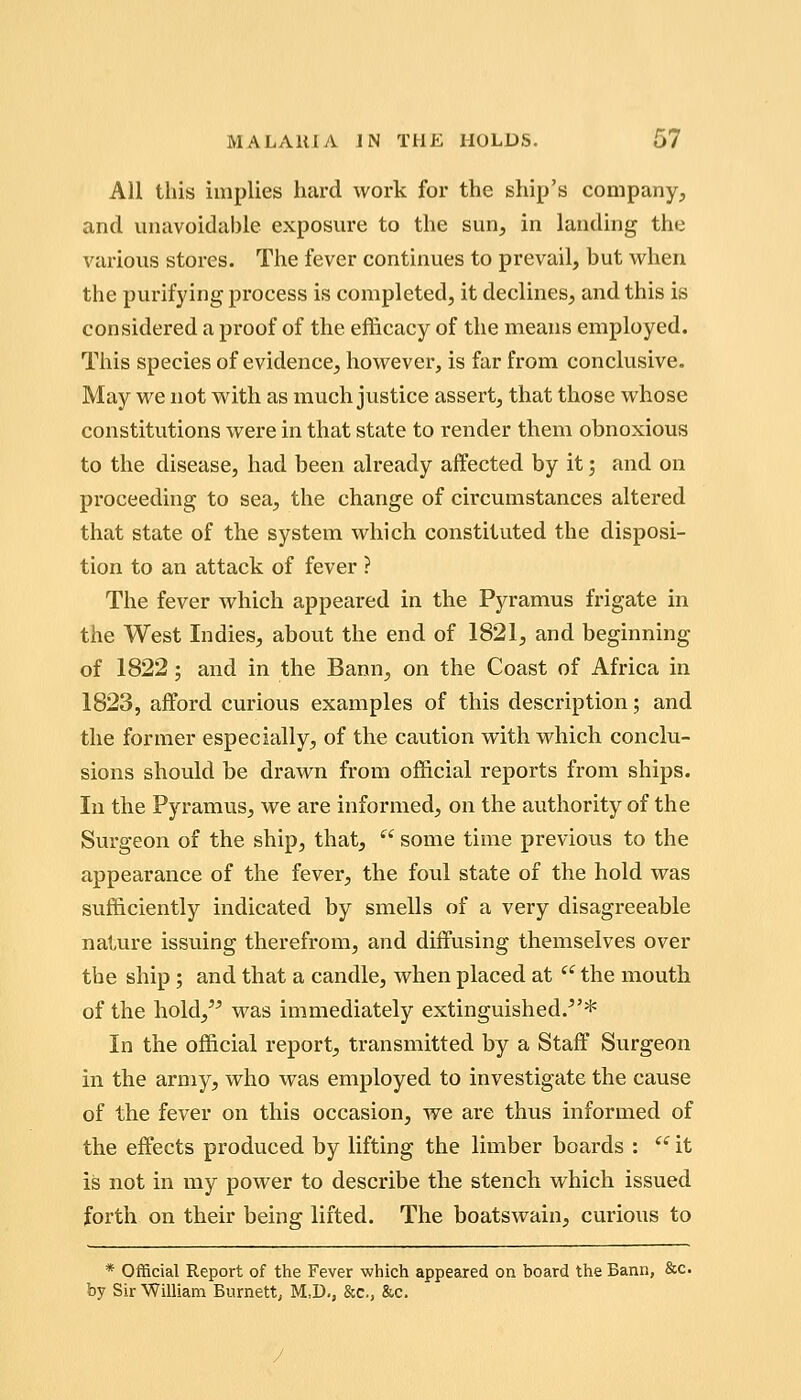 All this implies hard work for the ship's company^, and unavoidable exposure to the sun, in landing the various stores. The fever continues to prevail, but w^hen the purifying process is completed, it declines, and this is considered a proof of the efficacy of the means employed. This species of evidence, however, is far from conclusive. May we not with as much justice assert, that those whose constitutions were in that state to render them obnoxious to the disease, had been already affected by it; and on proceeding to sea, the change of circumstances altered that state of the system which constituted the disposi- tion to an attack of fever ? The fever which appeared in the Pyramus frigate in the West Indies, about the end of 1821, and beginning of 1822; and in the Bann, on the Coast of Africa in 1823, afford curious examples of this description; and the former especially, of the caution with which conclu- sions should be drawn from official reports from ships. In the Pyramus, we are informed, on the authority of the Surgeon of the ship, that,  some time previous to the appearance of the fever, the foul state of the hold was sufficiently indicated by smells of a very disagreeable nature issuing therefrom, and diffusing themselves over the ship; and that a candle, when placed at  the mouth of the hold, was immediately extinguished.^'* In the official report, transmitted by a Staff Surgeon in the army, who was employed to investigate the cause of the fever on this occasion, we are thus informed of the effects produced by lifting the limber boards : ^' it is not in my power to describe the stench which issued forth on their being lifted. The boatswain, curious to * Official Report of the Fever which appeared on board the Bann, &c. by Sir Wimam Burnett, M:D., &c., &c.