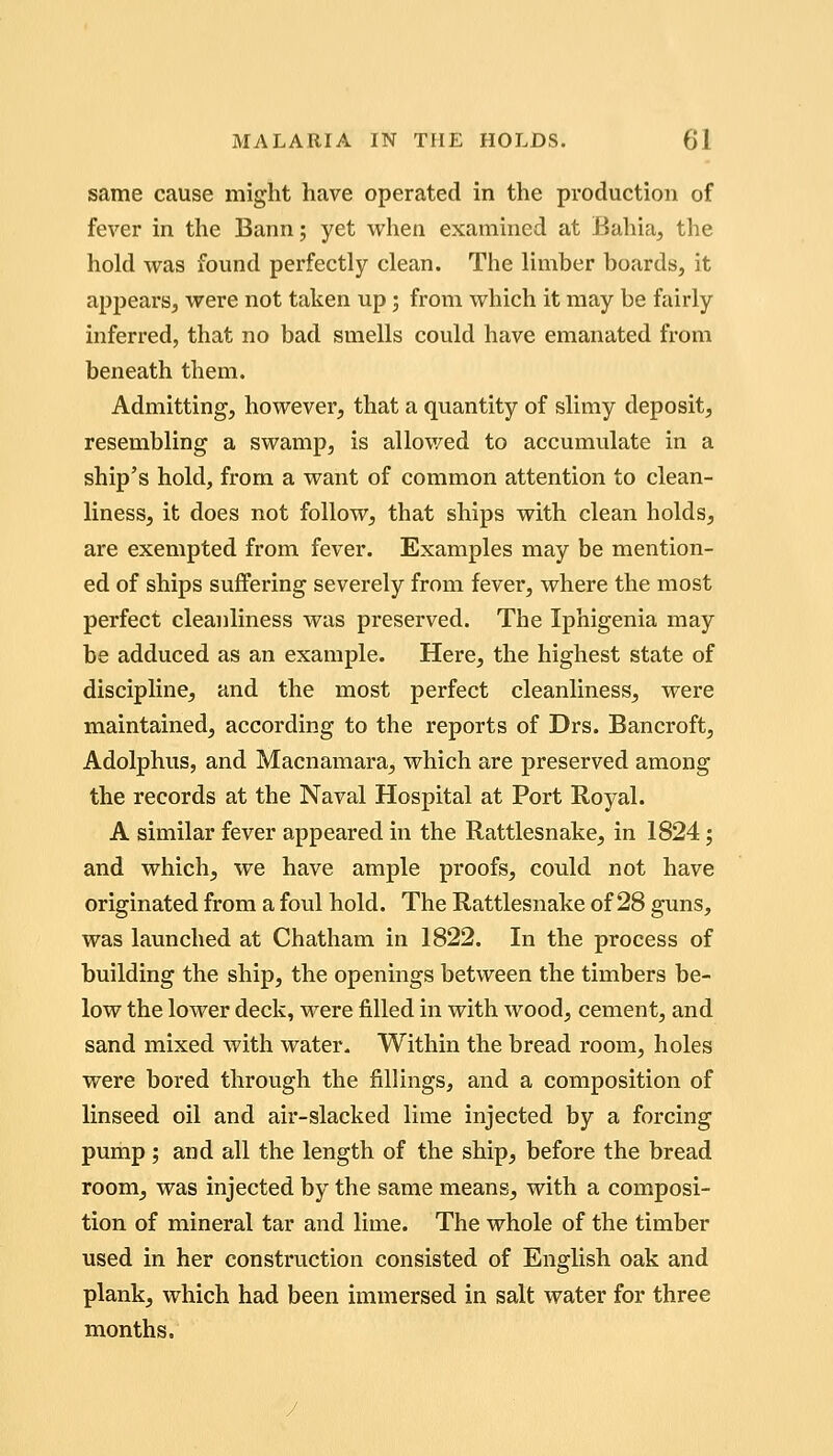 same cause might have operated in the production of fever in the Bann; yet when examined at Bahia, the hold was found perfectly clean. The limber boards, it appears, were not taken up; from which it may be fairly inferred, that no bad smells could have emanated from beneath them. Admitting, however, that a quantity of slimy deposit, resembling a swamp, is allowed to accumulate in a ship's hold, from a want of common attention to clean- liness, it does not follow^ that ships with clean holds, are exempted from fever. Examples may be mention- ed of ships suffering severely from fever, where the most perfect cleanliness was preserved. The Iphigenia may be adduced as an example. Here, the highest state of discipline, and the most perfect cleanliness, were maintained, according to the reports of Drs. Bancroft, Adolphus, and Macnamara, which are preserved among the records at the Naval Hospital at Port E,oyal. A similar fever appeared in the Rattlesnake, in 1824; and which, we have ample proofs, could not have originated from a foul hold. The Rattlesnake of 28 guns, was launched at Chatham in 1822. In the process of building the ship, the openings between the timbers be- low the lower deck, were filled in with wood, cement, and sand mixed with water. Within the bread room, holes were bored through the fillings, and a composition of linseed oil and air-slacked lime injected by a forcing pump; and all the length of the ship, before the bread room, was injected by the same means, with a composi- tion of mineral tar and lime. The whole of the timber used in her construction consisted of English oak and plank, which had been immersed in salt water for three months.