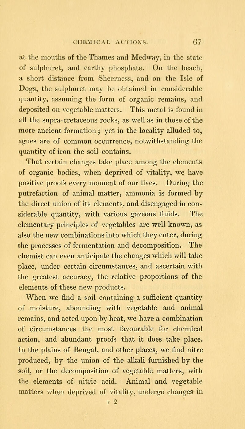 at the mouths of the Thames and Medway, in the state of sulphuret, and earthy phosphate. On the beach, a short distance from Sheerness, and on the Isle of Dogs, the sulphuret may be obtained in considerable quantity, assuming the form of organic remains, and deposited on vegetable matters. This metal is found in all the supra-cretaceous rocks, as well as in those of the more ancient formation; yet in the locality alluded to, agues are of common occurrence, notwithstanding the quantity of iron the soil contains. That certain changes take place among the elements of organic bodies, when deprived of vitality, we have positive proofs every moment of our lives. During the putrefaction of animal matter, ammonia is formed by the direct union of its elements, and disengaged in con- siderable quantity, with various gazeous fluids. The elementary principles of vegetables are well known, as also the new combinations into which they enter, during the processes of fermentation and decomposition. The chemist can even anticipate the changes which will take place, under certain circumstances, and ascertain with the greatest accuracy^ the relative proportions of the elements of these new products. When we find a soil containing a sufficient quantity of moisture, abounding with vegetable and animal remains, and acted upon by heat, we have a combination of circumstances the most favourable for chemical action, and abundant proofs that it does take place. In the plains of Bengal, and other places, we find nitre produced, by the union of the alkali furnished by the soil, or the decomposition of vegetable matters, with the elements of nitric acid. Animal and vegetable matters when deprived of vitality, undergo changes in