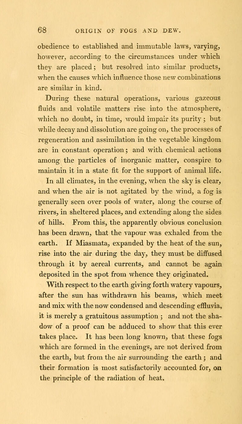 obedience to established and immutable laws, varying, however^ according to the circumstances under which they are placed; but resolved into similar products, when the causes which influence those new combinations are similar in kind. During these natural operations, various gazeous fluids and volatile matters rise into the atmosphere, vrhich no doubt, in time, would impair its purity; but whUe decay and dissolution are going on, the processes of regeneration and assimilation in the vegetable kingdom are in constant operation; and with chemical actions among the particles of inorganic matter, conspire to maintain it in a state fit for the support of animal life. In all climates, in the evening, when the sky is clear, and when the air is not agitated by the wind, a fog is generally seen over pools of water, along the course of rivers, in sheltered places, and extending along the sides of hills. From this, the apparently obvious conclusion has been drawn, that the vapour was exhaled from the earth. If Miasmata, expanded by the heat of the sun, rise into the air during the day, they must be diffused through it by aereal currents, and cannot be again deposited in the spot from whence they originated. With respect to the earth giving forth watery vapours, after the sun has withdrawn his beams, which meet and mix with the now condensed and descending effluvia, it is merely a gratuitous assumption ; and not the sha- dow of a proof can be adduced to show that this ever takes place. It has been long known, that these fogs which are formed in the evenings, are not derived from the earth, but from the air surrounding the earth 3 and their formation is most satisfactorily accounted for, on the principle of the radiation of heat.