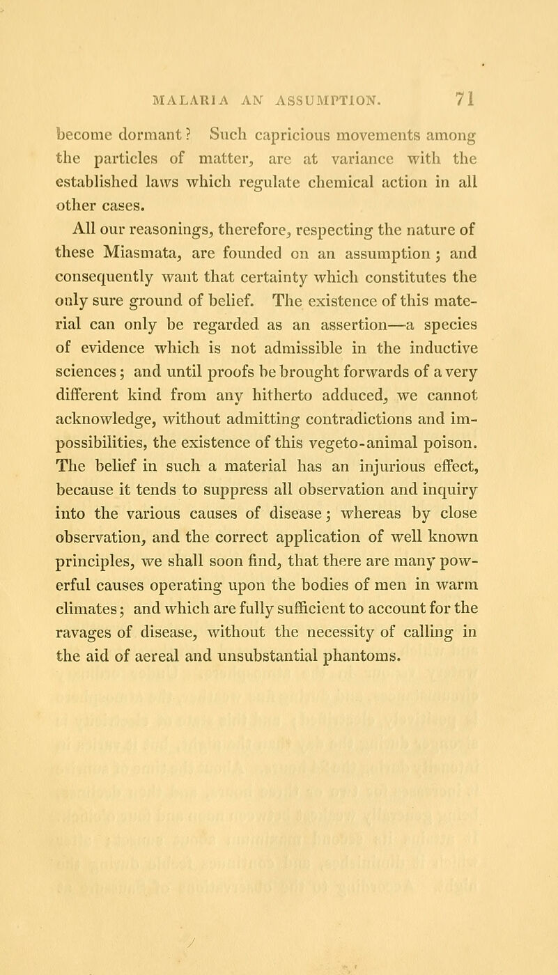 become dormant ? Such capricious movements among the particles of matter, are at variance with the established laws which regulate chemical action in all other cases. All our reasonings, therefore, respecting the nature of these Miasmata, are founded on an assumption j and consequently want that certainty which constitutes the only sure ground of belief. The existence of this mate- rial can only be regarded as an assertion—a species of evidence which is not admissible in the inductive sciences; and until proofs be brought forwards of a very different kind from any hitherto adduced, we cannot acknowledge, without admitting contradictions and im- possibilities, the existence of this vegeto-animal poison. The belief in such a material has an injurious effect, because it tends to suppress all observation and inquiry into the various causes of disease; whereas by close observation, and the correct application of well known principles, we shall soon find, that there are many pow- erful causes operating upon the bodies of men in warm climates; and which are fully sufficient to account for the ravages of disease, without the necessity of calling in the aid of aereal and unsubstantial phantoms.