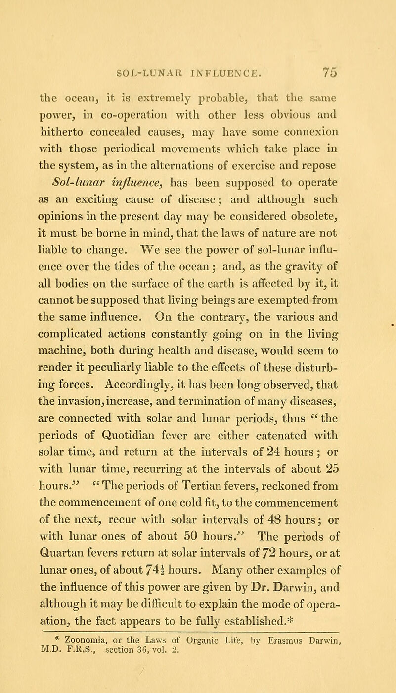 the ocean, it is extremely probable, that the same power, in co-operation with other less obvious and hitherto concealed causes, may have some connexion with those periodical movements which take place in the system, as in the alternations of exercise and repose Sol-lunar influence, has been svipposed to operate as an exciting cause of disease; and although such opinions in the present day may be considered obsolete, it must be borne in mind, that the laws of nature are not liable to change. We see the power of sol-lunar influ- ence over the tides of the ocean; and, as the gravity of all bodies on the surface of the earth is aifected by it, it cannot be supposed that living beings are exempted from the same influence. On the contrary, the various and complicated actions constantly going on in the living machine, both during health and disease, would seem to render it peculiarly liable to the effects of these disturb- ing forces. Accordingly, it has been long observed, that the invasion, increase, and termination of many diseases, are connected with solar and lunar periods, thus '^^the periods of Quotidian fever are either catenated with solar time, and return at the intervals of 24 hours; or with lunar time, recurring at the intervals of about 25 hours/^  The periods of Tertian fevers, reckoned from the commencement of one cold fit, to the commencement of the next, recur with solar intervals of 48 hours; or with lunar ones of about 50 hours/' The periods of Quartan fevers return at solar intervals of 72 hours, or at lunar ones, of about 74| hours. Many other examples of the influence of this power are given by Dr. Darwin, and although it may be difficult to explain the mode of opera- ation, the fact appears to be fully established.* * Zoonomia, or the Laws of Organic Life, by Erasmus Darwin, M.D. F.R.S., section 36, vol. 2.