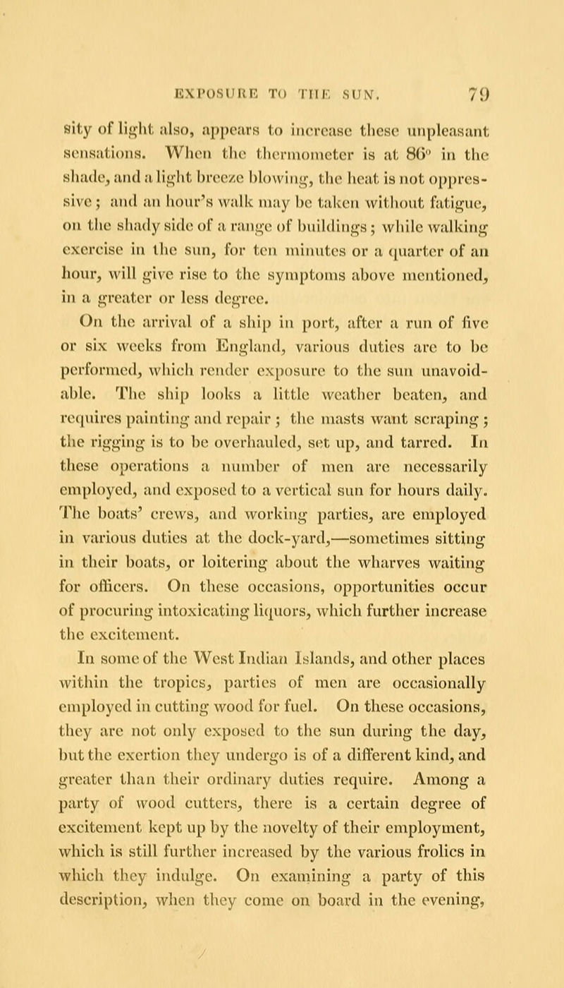 sity of lii^ht also, appears to increase these unpleasant sensations. When the thermometer is at 80 in the shade, and a li^ht breeze blowing, the heat is not oppres- sive ; and an hom-'s walk may be taken without fatigue, on the shady side of a range of buildings; while Avalking exercise in the sun, for ten minutes or a quarter of an hour, will give rise to the symptoms above mentioned, in a greater or less degree. On the lu-rival of a ship in port, after a run of live or six weeks from England, various duties are to be performed, which render exposure to the sun unavoid- able. The ship looks a little weather beaten, and re(piires painting and repair ; the nuists want scraping j the rigging is to be overhauled, set up, and tarred. In these operations a luunber of men are necessarily employed, and exposed to a vertical sun for hours daily. The boats' crews, and working parties, are employed in various duties at the dock-yard,—sometimes sitting in their boats, or loiterhig about the wharves waiting for officers. On these occasions, opportunities occur of procuring intoxicating liquors, which further increase the excitement. In some of the West Indian Islands, and other places within the tropics, parties of men are occasionally employed in cutting wood for fuel. On these occasions, they are not only exposed to the sun during the day, but the exertion they undergo is of a different kind, and greater than their ordinary duties require. Among a party of wood cutters, there is a certain degree of excitement kept up by the novelty of their employment, which is still further increased by the various frolics in which they indulge. On examining a party of this description, when they come on board in the evening,