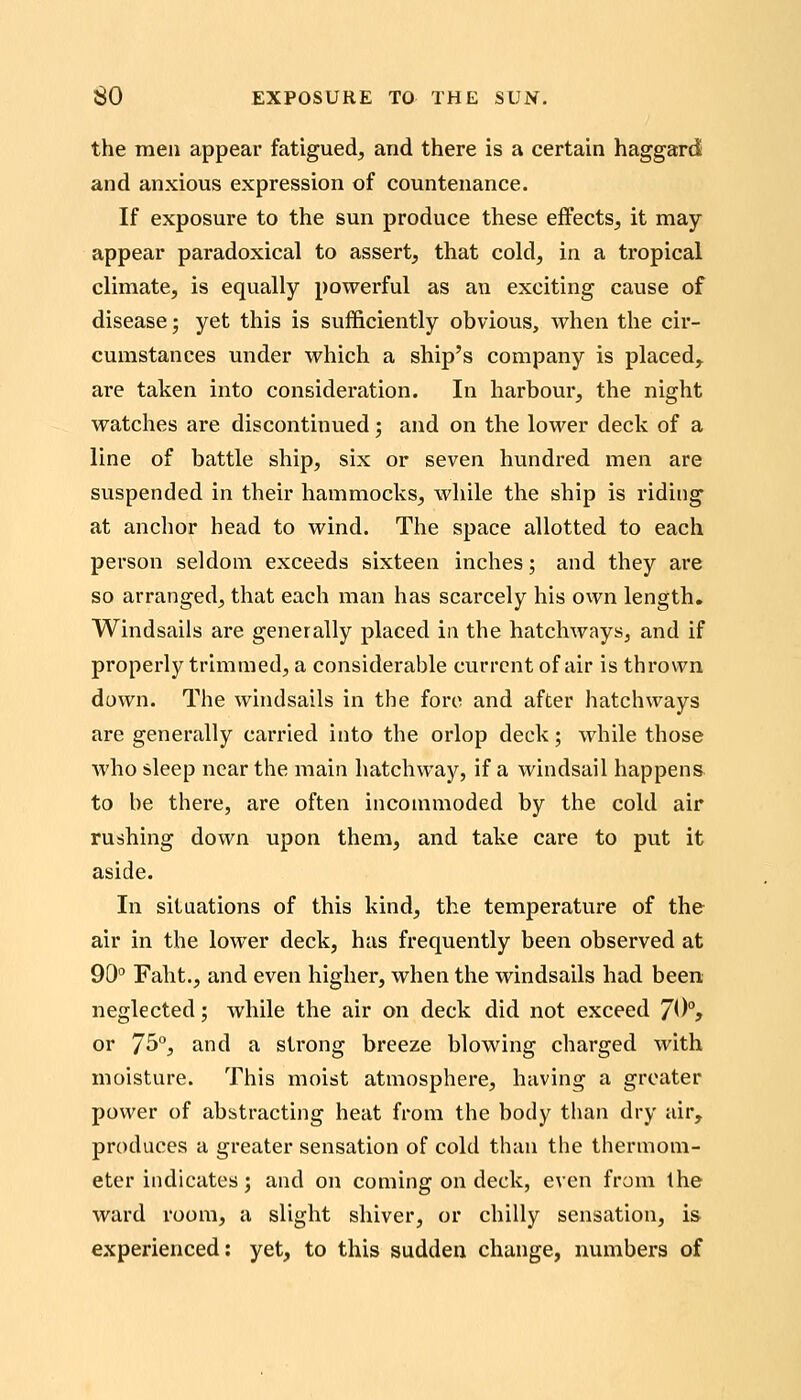 the raeu appear fatigued, and there is a certain haggard and anxious expression of countenance. If exposure to the sun produce these effects, it may- appear paradoxical to assert, that cold, in a tropical climate, is equally powerful as an exciting cause of disease; yet this is sufficiently obvious, Avhen the cir- cumstances under which a ship's company is placed^ are taken into consideration. In harbour, the night watches are discontinued; and on the lower deck of a line of battle ship, six or seven hundred men are suspended in their hammocks, while the ship is riding at anchor head to wind. The space allotted to each person seldom exceeds sixteen inches; and they are so arranged, that each man has scarcely his own length, Windsails are generally placed in the hatchways, and if properly trimmed, a considerable current of air is thrown down. The windsails in the fore and after hatchways are generally carried into the orlop deck; while those who sleep near the main hatchway, if a windsail happens to be there, are often incommoded by the cold air rushing down upon them, and take care to put it aside. In situations of this kind, the temperature of the air in the lower deck, has frequently been observed at 90° Faht., and even higher, when the windsails had been neglected; while the air on deck did not exceed 7^^% or 7^°j and a strong breeze blowing charged with moisture. This moist atmosphere, having a greater power of abstracting heat from the body than dry air, produces a greater sensation of cold than the thermom- eter indicates ; and on coming on deck, even from the ward room, a slight shiver, or chilly sensation, is experienced: yet, to this sudden change, numbers of