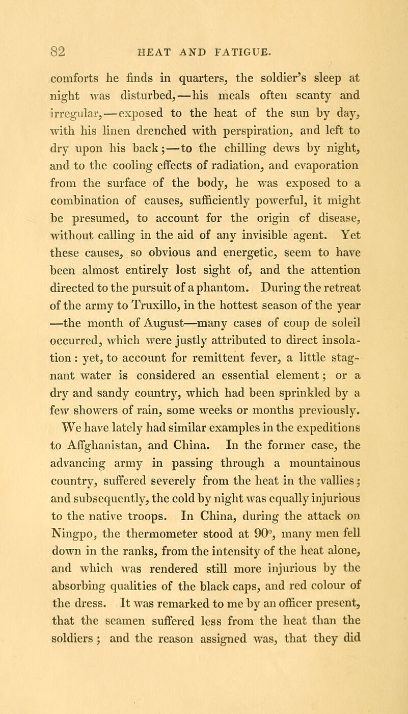 comforts he finds in quarters, the soldier's sleep at night was disturbed,—his meals often scanty and irregular,—exposed to the heat of the sun by day, with his linen drenched with perspiration, and left to dry upon his back;—to the chilling dews by night, and to the cooling effects of radiation, and evaporation from the surface of the body, he was exposed to a combination of causes, sufi&ciently powerful, it might be presumed, to account for the origin of disease, without calling in the aid of any invisible agent. Yet these causes, so obvious and energetic, seem to have been almost entirely lost sight of, and the attention directed to the pursuit of a phantom. During the retreat of the army to Truxillo, in the hottest season of the year —the month of August—many cases of coup de soleil occurred, which were justly attributed to direct insola- tion : yet, to account for remittent fever, a little stag- nant water is considered an essential element; or a dry and sandy country, which had been sprinkled by a few showers of rain, some weeks or months previously. We have lately had similar examples in the expeditions to Affghanistan, and China. In the former case, the advancing army in passing through a mountainous country, suffered severely from the heat in the vallies j and subsequently, the cold by night was equally injurious to the native troops. In China, during the attack on Ningpo, the thermometer stood at 90°, many men fell down in the ranks, from the intensity of the heat alone, and which was rendered still more injurious by the absorbing qualities of the black caps, and red colour of the dress. It was remarked to me by an officer present, that the seamen suffered less from the heat than the soldiers; and the reason assigned was, that they did