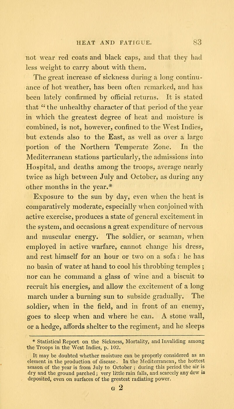 not wear red coats and black caps, and that they had less weight to carry about with them. The great increase of sickness during a long continu- ance of hot weather, has been often remarked, and has been lately confirmed by official returns. It is stated that  the unhealthy character of that period of the year in which the greatest degree of heat and moisture is combined, is not, however, confined to the West Indies, but extends also to the East, as well as over a large portion of the Northern Temperate Zone. In the Mediterranean stations particularly, the admissions into Hospital, and deaths among the troops, average nearly twice as high between July and October, as during any other months in the year.* Exposure to the sun by day, even when the heat is comparatively moderate, especially when conjoined with active exercise, produces a state of general excitement in the system, and occasions a great expenditure of nervous and muscular energy. The soldier, or seaman, when employed in active warfare, cannot change his dress, and rest himself for an hour or two on a sofa: he has no basin of water at hand to cool his throbbing temples ; nor can he command a glass of wine and a biscuit to recruit his energies, and allow the excitement of a long march under a burning sun to subside gradually. The soldier, when in the field, and in front of an enemy, goes to sleep when and where he can. A stone wall, or a hedge, affords shelter to the regiment, and he sleeps * statistical Report on the Sickness, Mortality, and Invaliding among the Troops in the West Indies, p. 102. It may be doubted whether moisture can be properly considered as an element in the production of disease. In the Mediterranean, the hottest season of the year is from July to October ; during this period the air is dry and the ground parched; very little rain falls, and scarcely any dew is deposited, even on surfaces of the greatest radiating power. G 2