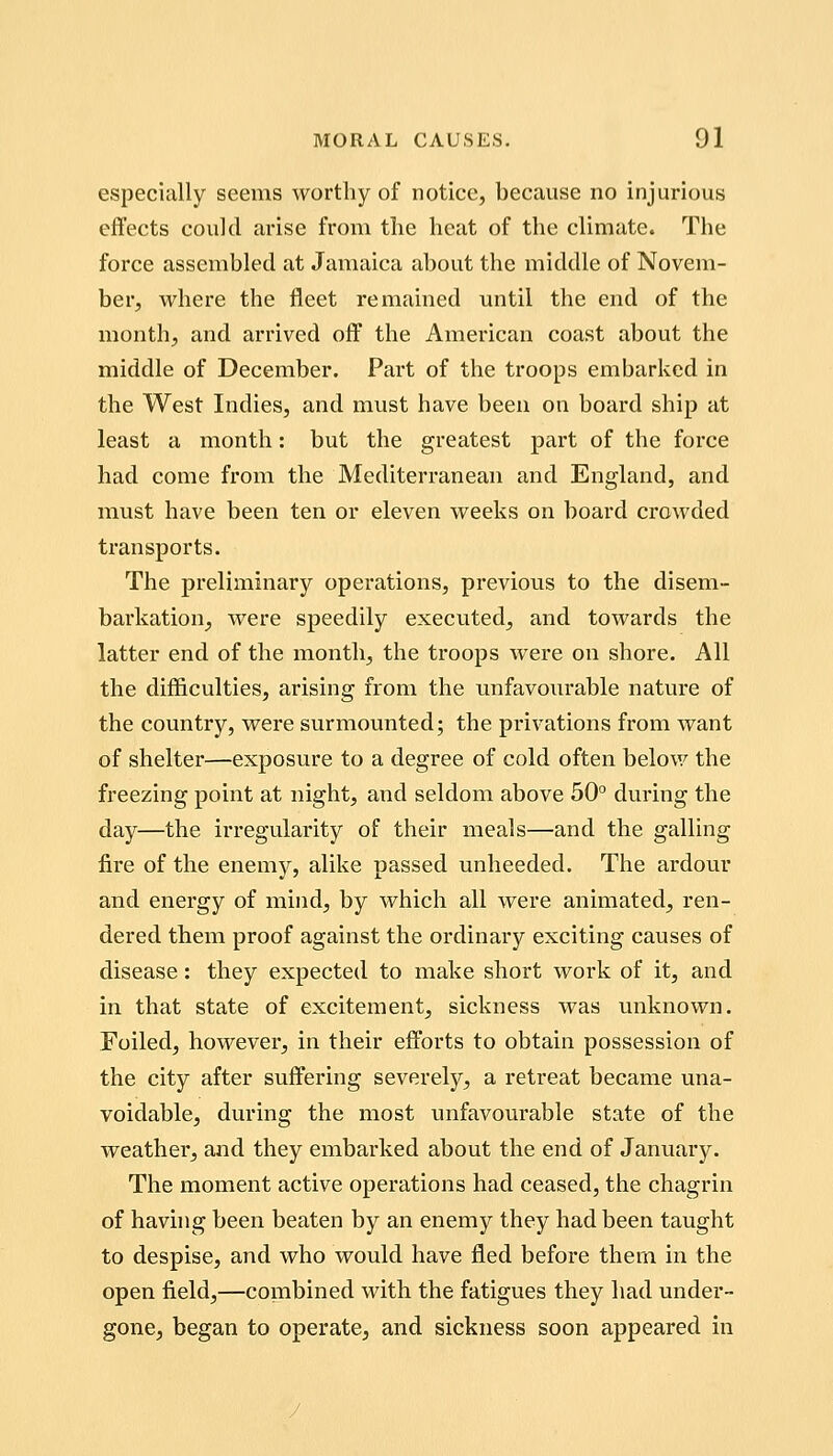 especially seems worthy of notice, because no injurious effects could arise from the heat of the climate. The force assembled at Jamaica about the middle of Novem- ber, where the fleet remained until the end of the month, and arrived off the American coast about the middle of December. Part of the troops embarked in the West Indies, and must have been on board ship at least a month: but the greatest part of the force had come from the Mediterranean and England, and must have been ten or eleven weeks on board crowded transports. The preliminary operations, previous to the disem- barkation^ were speedily executed, and towards the latter end of the month, the troops were on shore. All the difficulties, arising from the unfavourable nature of the country, were surmounted; the privations from want of shelter—exposure to a degree of cold often below the freezing point at night, and seldom above 50° during the day—the irregularity of their meals—and the galling fire of the enemy, alike passed unheeded. The ardour and energy of mind, by which all were animated, ren- dered them proof against the ordinary exciting causes of disease: they expected to make short work of it, and in that state of excitement, sickness was unknown. Foiled, however^ in their efforts to obtain possession of the city after suffering severely, a retreat became una- voidable, during the most unfavourable state of the weather, and they embarked about the end of January. The moment active operations had ceased, the chagrin of havhig been beaten by an enemy they had been taught to despise, and who would have fled before them in the open field,—combined with the fatigues they had under- gone, began to operate, and sickness soon appeared in