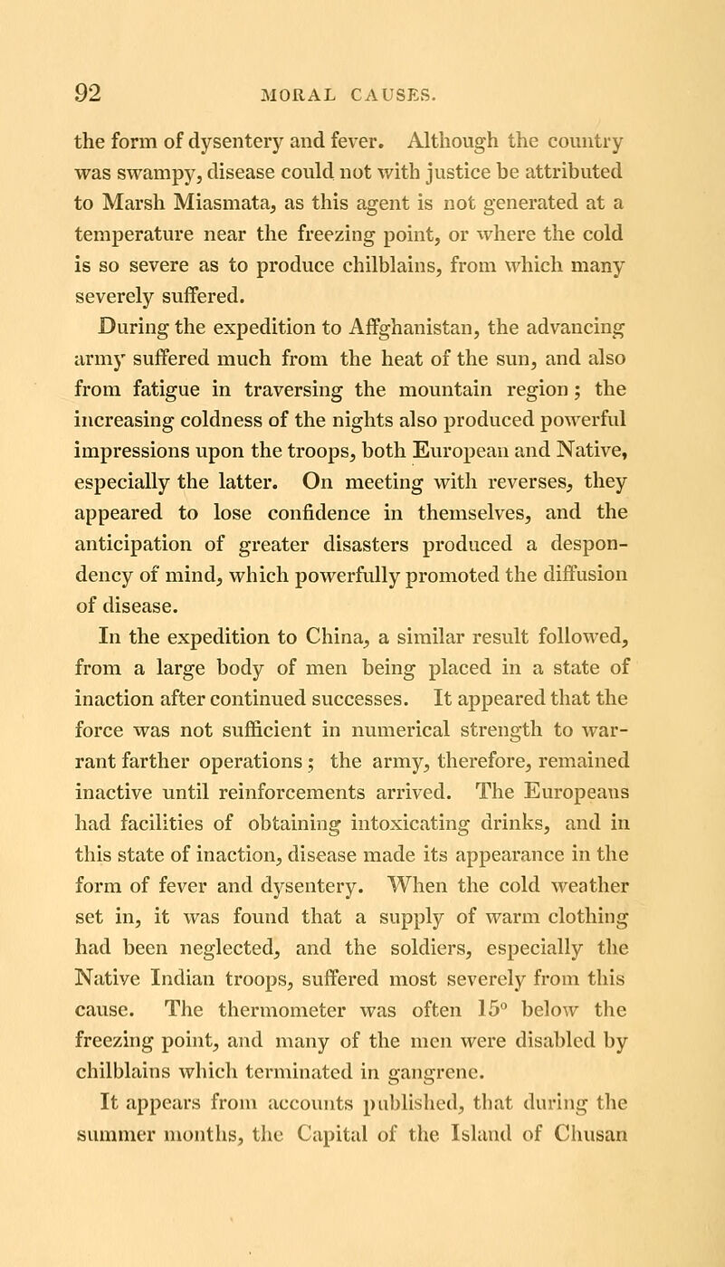 the form of dysentery and fever. Although the country was swampy, disease could not with justice be attributed to Marsh Miasmata, as this agent is not generated at a temperature near the freezing point, or where the cold is so severe as to produce chilblains, from which many severely suffered. During the expedition to Affghanistan, the advancing army suffered much from the heat of the sun, and also from fatigue in traversing the mountain region; the increasing coldness of the nights also produced powerful impressions upon the troops, both European and Native, especially the latter. On meeting with reverses, they appeared to lose confidence in themselves, and the anticipation of greater disasters produced a despon- dency of mind, which powerfully promoted the diffusion of disease. In the expedition to China, a similar result followed, from a large body of men being placed in a state of inaction after continued successes. It appeared that the force was not sufficient in numerical strength to war- rant farther operations; the army, therefore, remained inactive until reinforcements arrived. The Europeans had facilities of obtaining intoxicating drinks, and in this state of inaction, disease made its appearance in the form of fever and dysentery. When the cold weather set in, it was found that a supply of warm clothing had been neglected, and the soldiers, especially the Native Indian troops, suffered most severely from this cause. The thermometer was often 15'^ below the freezing point, and many of the men were disabled by chilblains which tei-minated in gangrene. It appears from accounts published, that during the summer months, the Capital of the Island of Chusan