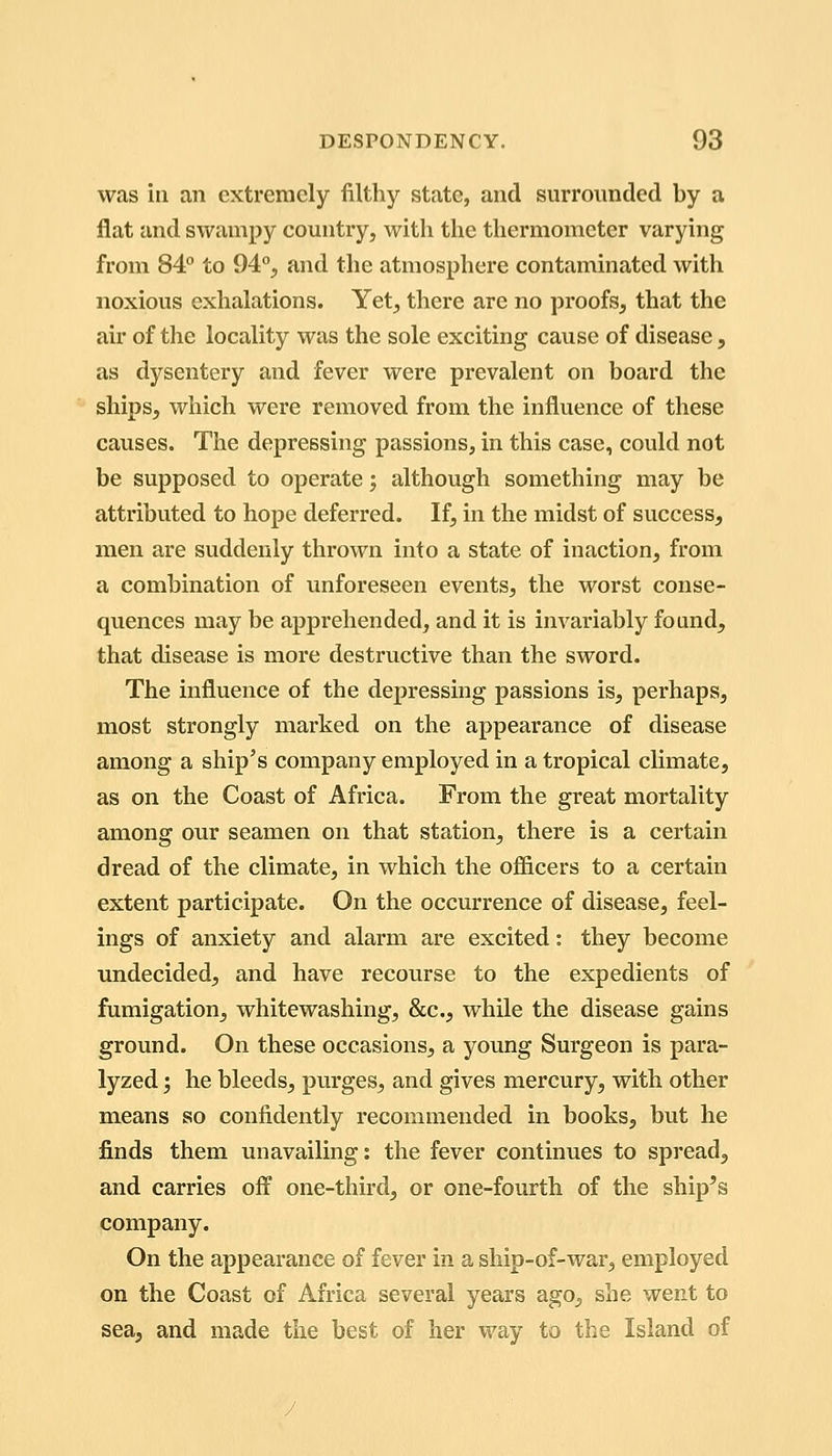 was ill an extremely filthy state, and surrounded by a flat and swampy country, with the thermometer varying from 84° to 94°, and the atmosphere contaminated with noxious exhalations. Yet, there are no proofs, that the air of the locality was the sole exciting cause of disease, as dysentery and fever were prevalent on board the ships, which were removed from the influence of these causes. The depressing passions, in this case, could not be supposed to operate; although something may be attributed to hope deferred. If, in the midst of success, men are suddenly thrown into a state of inaction, from a combination of unforeseen events, the worst conse- quences may be apprehended, and it is invariably found, that disease is more destructive than the sword. The influence of the depressing passions is, perhaps, most strongly marked on the appearance of disease among a ship's company employed in a tropical climate, as on the Coast of Africa. From the great mortality among our seamen on that station, there is a certain dread of the climate, in which the officers to a certain extent participate. On the occurrence of disease, feel- ings of anxiety and alarm are excited: they become undecided, and have recourse to the expedients of fumigation, whitewashing, &c., while the disease gains ground. On these occasions, a young Surgeon is para- lyzed ; he bleeds, purges, and gives mercury, with other means so confidently recommended in books, but he finds them unavailing: the fever continues to spread, and carries off one-third, or one-fourth of the ship's company. On the appearance of fever in a ship-of-war, employed on the Coast of Africa several years ago, she went to sea, and made the best of her way to the Island of