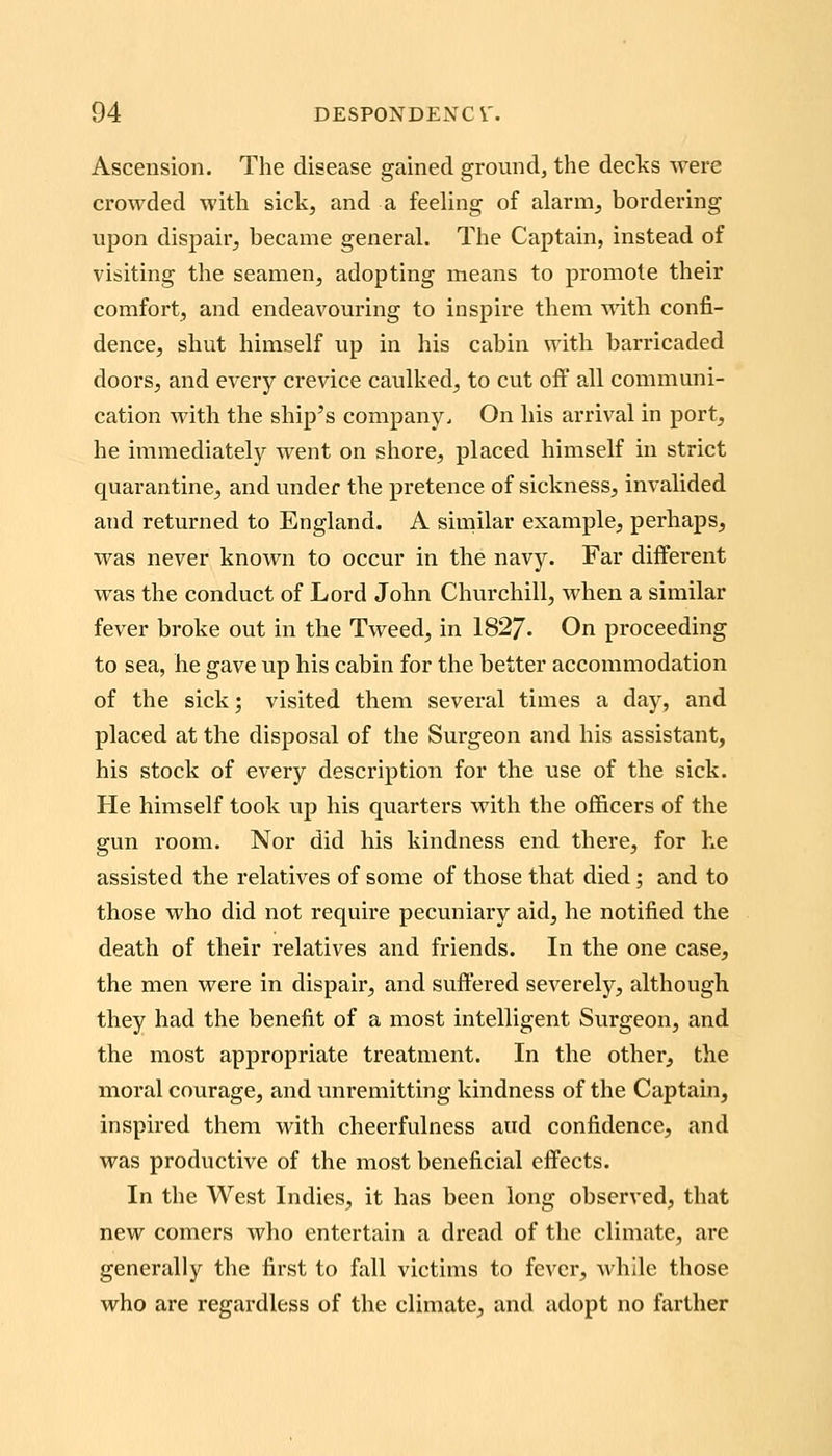Ascension. The disease gained ground, the decks were crowded with sick, and a feeling of alarm, bordering upon dispair, became general. The Captain, instead of visiting the seamen, adopting means to promote their comfort, and endeavouring to inspire them with confi- dence, shut himself up in his cabin with barricaded doors, and every crevice caulked, to cut off all communi- cation with the ship's company. On his arrival in port, he immediately went on shore, placed himself in strict quarantine, and under the pretence of sickness, invalided and returned to England. A similar example, perhaps, was never known to occur in the navy. Far different was the conduct of Lord John Churchill, when a similar fever broke out in the Tweed, in 1827. On proceeding to sea, he gave up his cabin for the better accommodation of the sick; visited them several times a day, and placed at the disposal of the Surgeon and his assistant, his stock of every description for the use of the sick. He himself took up his quarters with the officers of the gun room. Nor did his kindness end there, for he assisted the relatives of some of those that died; and to those who did not require pecuniary aid, he notified the death of their i-elatives and friends. In the one case, the men were in dispair, and suffered severely, although they had the benefit of a most intelligent Surgeon, and the most appropriate treatment. In the other, the moral courage, and unremitting kindness of the Captain, inspired them with cheerfulness and confidence, and was productive of the most beneficial effects. In the West Indies, it has been long observed, that new comers who entertain a dread of the climate, are generally the first to fall victims to fever, while those who are regardless of the climate, and adopt no farther