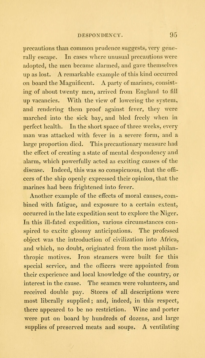 precautions than common prudence suggests, very gene- rally escape. In cases where unusual precautions were adopted, the men became alarmed, and gave themselves up as lost. A remarkable example of this kind occurred on boai'd the Magnificent. A party of marines, consist- ing of about twenty men, arrived from England to fill up vacancies. With the view of lowering the system, and rendering them proof against fever, they were marched into the sick bay, and bled freely when in perfect health. In the short space of three weeks, every man was attacked with fever in a severe form, and a large proportion died. This precautionary measure had the effect of creating a state of mental despondency and alarm, which powerfully acted as exciting causes of the disease. Indeed, this was so conspicuous, that the offi- cers of the ship openly expressed their opinion, that the marines had been frightened into fever. Another example of the effects of moral causes, com- bined with fatigue, and exposure to a certain extent, occurred in the late expedition sent to explore the Niger. In this ill-fated expedition, various circumstances con- spired to excite gloomy anticipations. The professed object was the introduction of civilization into Africa, and which, no doubt, originated from the most philan- thropic motives. Iron steamers were built for this special service, and the officers were appointed from their experience and local knowledge of the country, or interest in the cause. The seamen were volunteers, and received double pay. Stores of all descriptions were most liberally supplied; and, indeed, in this respect, there appeared to be no restriction. Wine and porter were put on board by himdreds of dozens, and large supplies of preserved meats and soups. A ventilating