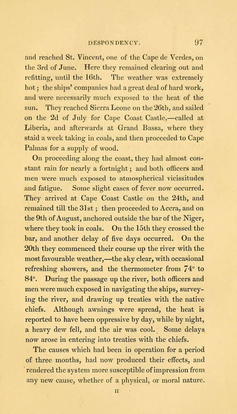 and reached St. Vincent, one of the Cape de Vcrdes, on tlic 3rd of June. Here they remained clearing out and refitting, until the 16th. The weather was extremely hot; the ships' companies had a great deal of hard work, and were necessarily much exposed to the heat of the sun. They reached Sierra Leone on the 26th, and sailed on the 2d of July for Cape Coast Castle,—called at Liberia, and afterwards at Grand Bassa, where they staid a week taking in coals, and then proceeded to Cape Palmas for a supply of wood. On proceeding along the coast, they had almost con- stant rain for nearly a fortnight; and both officers and men were much exposed to atmospherical vicissitudes and fatigue. Some slight cases of fever now occurred. They arrived at Cape Coast Castle on the 24th, and remained till the 31st; then proceeded to Accra, and on the 9th of August, anchored outside the bar of the Niger, where they took in coals. On the 15th they crossed the bar, and another delay of five days occurred. On the 20th they commenced their course up the river with the most favourable ^veather,—the sky clear, with occasional refreshing showers, and the thermometer from 74° to 84°. During the passage up the river, both officers and men were much exposed in navigating the ships, survey- ing the river, and drawing up treaties with the native chiefs. Although awnings were spread, the heat is reported to have been oppressive by day, while by night, a heavy dew fell, and the air was cool. Some delays now arose in entering into treaties with the chiefs. The causes which had been in operation for a period of three months, had now produced their effects, and rendered the system more susceptible of impression from any new cause, whether of a physical, or moral nature. H /