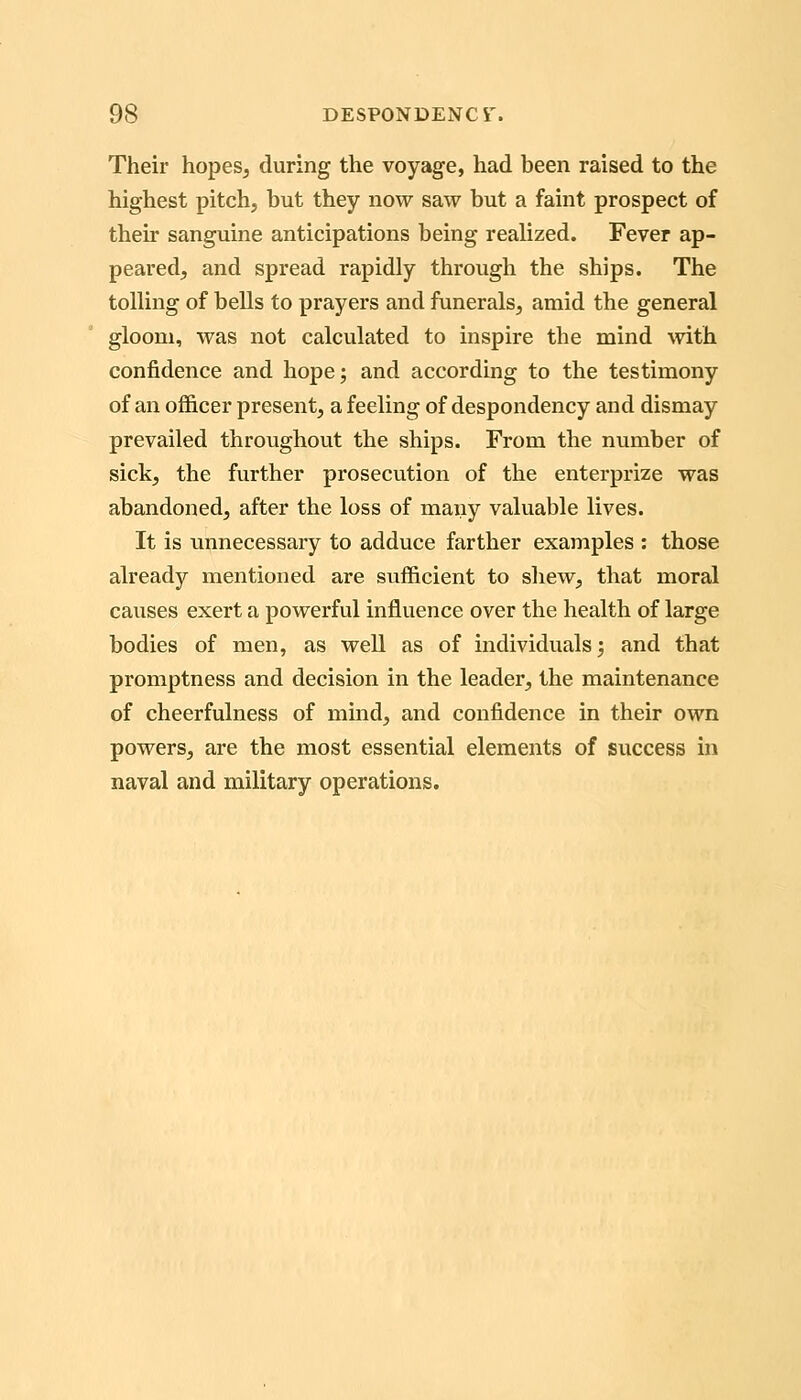 Their hopes, during the voyage, had been raised to the highest pitch, but they now saw but a faint prospect of their sanguine anticipations being realized. Fever ap- peared, and spread rapidly through the ships. The tolling of beUs to prayers and funerals, amid the general gloom, was not calculated to inspire the mind with confidence and hope; and according to the testimony of an officer present, a feeling of despondency and dismay prevailed throughout the ships. From the number of sick, the further prosecution of the enterprize was abandoned, after the loss of many valuable lives. It is imnecessary to adduce farther examples : those already mentioned are sufficient to shew, that moral causes exert a powerful influence over the health of large bodies of men, as well as of individuals; and that promptness and decision in the leader, the maintenance of cheerfulness of mind, and confidence in their own powers, are the most essential elements of success in naval and military operations.