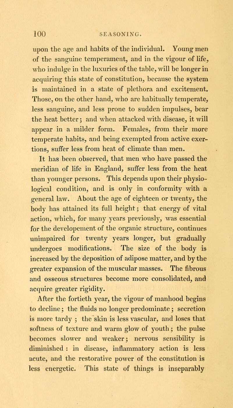 upon the age and habits of the individual. Young men of the sanguine temperament, and in the vigour of life, who indulge in the luxuries of the table, will be longer in acquiring this state of constitution, because the system is maintained in a state of plethora and excitement. Those, on the other hand, who are habitually temperate, less sanguine, and less prone to sudden impulses, bear the heat better; and when attacked with disease, it wiU appear in a milder form. Females, from their more temperate habits, and being exempted from active exer- tions, suffer less from heat of climate than men. It has been observed, that men who have passed the meridian of life in England, suffer less from the heat than younger persons. This depends upon their physio- logical condition, and is only in conformity with a general law. About the age of eighteen or twenty, the body has attained its full height; that energy of vital action, which, for many years previously, was essential for the developement of the organic structure, continues unimpaired for twenty years longer, but gradually undergoes modifications. The size of the body is increased by the deposition of adipose matter, and by the greater expansion of the muscular masses. The fibrous and osseous structures become more consolidated, and acquire greater rigidity. After the fortieth year, the vigour of manhood begins to decline; the fluids no longer predominate; secretion is more tardy ; the skin is less vascular, and loses that softness of texture and warm glow of youth; the pidse becomes slower and weaker; nervous sensibility is diminished : in disease, inflammatory action is less acute, and the restorative power of the constitution is less energetic. This state of things is inseparably