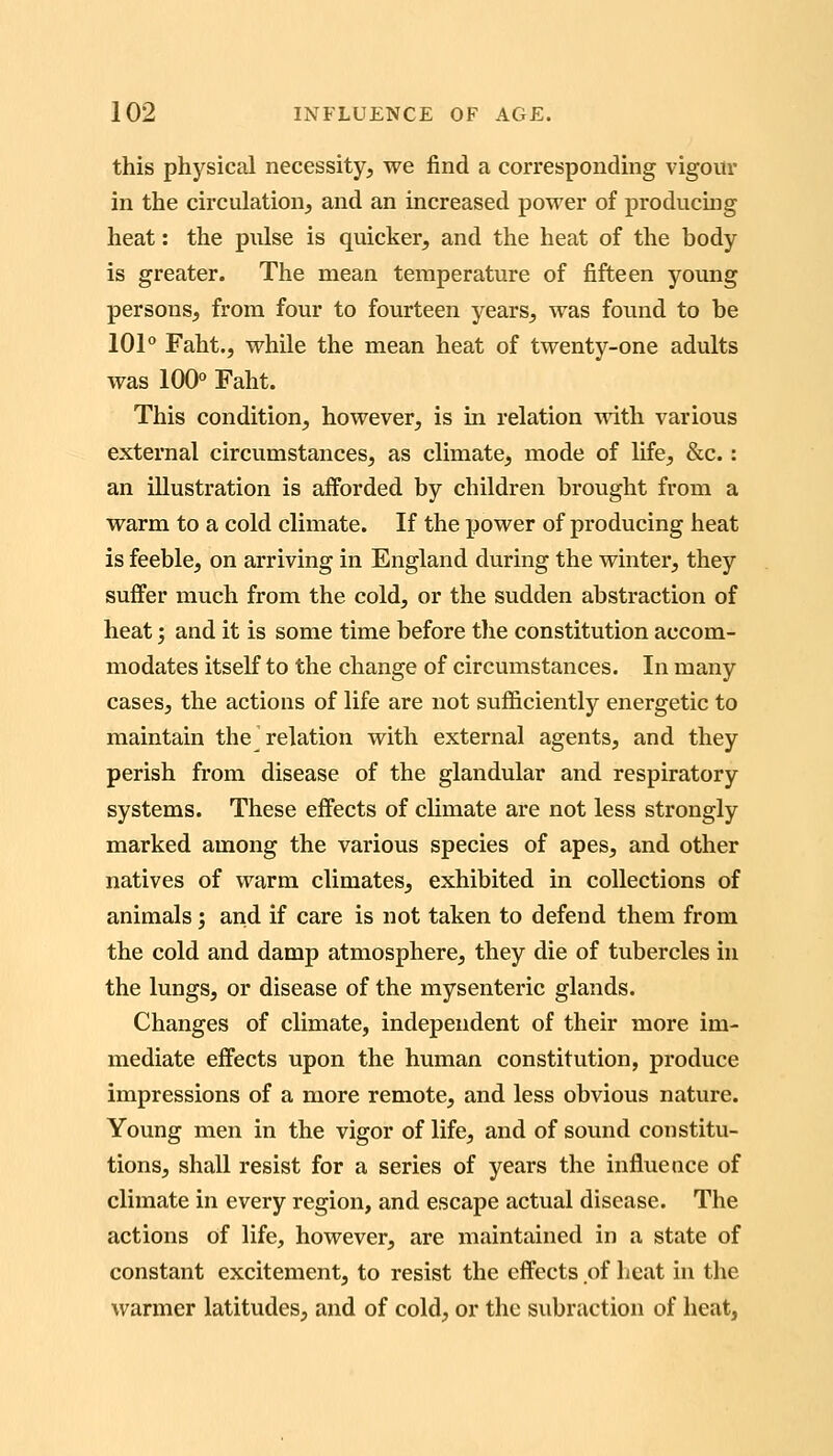 this physical necessity, we find a corresponding vigour in the circulation, and an increased power of producmg heat: the pulse is quicker, and the heat of the body is greater. The mean temperature of fifteen young persons, from four to fourteen years, was found to be 101° Faht., while the mean heat of twenty-one adults was 100° Faht. This condition, however, is m relation with various external circumstances, as climate, mode of life, &c. : an illustration is afforded by children brought from a warm to a cold climate. If the power of producing heat is feeble, on arriving in England during the winter, they suffer much from the cold, or the sudden abstraction of heat', and it is some time before tlie constitution accom- modates itself to the change of circumstances. In many cases, the actions of life are not sujfficiently energetic to maintain the relation with external agents, and they perish from disease of the glandular and respiratory systems. These effects of climate are not less strongly marked among the various species of apes, and other natives of warm climates, exhibited in collections of animals; and if care is not taken to defend them from the cold and damp atmosphere, they die of tubercles in the lungs, or disease of the mysenteric glands. Changes of climate, independent of their more im- mediate effects upon the human constitution, produce impressions of a more remote, and less obvious nature. Young men in the vigor of life, and of sound constitu- tions, shall resist for a series of years the influence of climate in every region, and escape actual disease. The actions of life, however, are maintained in a state of constant excitement, to resist the effects of beat in the warmer latitudes, and of cold, or the subraction of heat,
