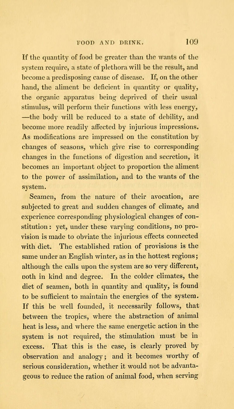 If the quantity of food be grccatcr than the wants of the system reqiurc, a state of plethora will be the result, and become a predisposing cause of disease. If, on the other handj the aliment be deficient in quantity or quality, the organic apparatus being deprived of their usual stimulus, will perform their functions with less energy, —the body will be reduced to a state of debility, and become more readily affected by injurious impressions. As modifications are impressed on the constitution by changes of seasons, which give rise to corresponding changes in the functions of digestion and secretion, it becomes an important object to proportion the aliment to the power of assimilation, and to the wants of the system. Seamen, from the nature of their avocation, are subjected to great and sudden changes of climate, and experience corresponding physiological changes of con- stitution : yet, under these varying conditions, no pro- vision is made to obviate the injurious effects connected with diet. The established ration of provisions is the same under an English winter, as in the hottest regions; although the calls upon the system are so very different, Doth in kind and degree. In the colder climates, the diet of seamen, both in quantity and quality, is found to be sufficient to maintain the energies of the system. If this be well founded, it necessarily follows, that between the tropics, where the abstraction of animal heat is less, and where the same energetic action in the system is not required, the stimulation must be in excess. That this is the case, is clearly proved by observation and analogy; and it becomes worthy of serious consideration, whether it would not be advanta- geous to reduce the ration of animal food, when serving