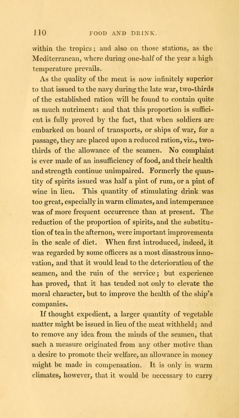 within the tropics; and also on those stations^ as the Mediterranean, where during one-half of the year a high temperature prevails. As the quality of the meat is now infinitely superior to that issued to the navy during the late war, two-thirds of the established ration will he found to contain quite as much nutriment: and that this proportion is suffici- ent is fully proved by the fact, that when soldiers are embarked on board of transports, or ships of war, for a passage, they are placed upon a reduced ration, viz., two- thirds of the allowance of the seamen. No complaint is ever made of an insufficiency of food, and their health and strength continue unimpaired. Formerly the quan- tity of spirits issued was half a pint of rum, or a pint of wine in lieu. This quantity of stimulating drink was too great, especially in warm climates, and intemperance was of more frequent occurrence than at present. The reduction of the proportion of spirits, and the substitu- tion of tea in the afternon, were important improvements in the scale of diet. When first introduced, indeed, it was regarded by some officers as a most disastrous inno- vation, and that it would lead to the deterioration of the seamen, and the ruin of the service; but experience has proved, that it has tended not only to elevate the moral character, but to improve the health of the ship's companies. If thought expedient, a larger quantity of vegetable matter might be issued in lieu of the meat withheld; and to remove any idea from the minds of tlie seamen, that such a measure originated from any other motive than a desire to promote their weKare, an allowance in money might be made in compensation. It is only in warm climates, however, that it would be necessary to carry