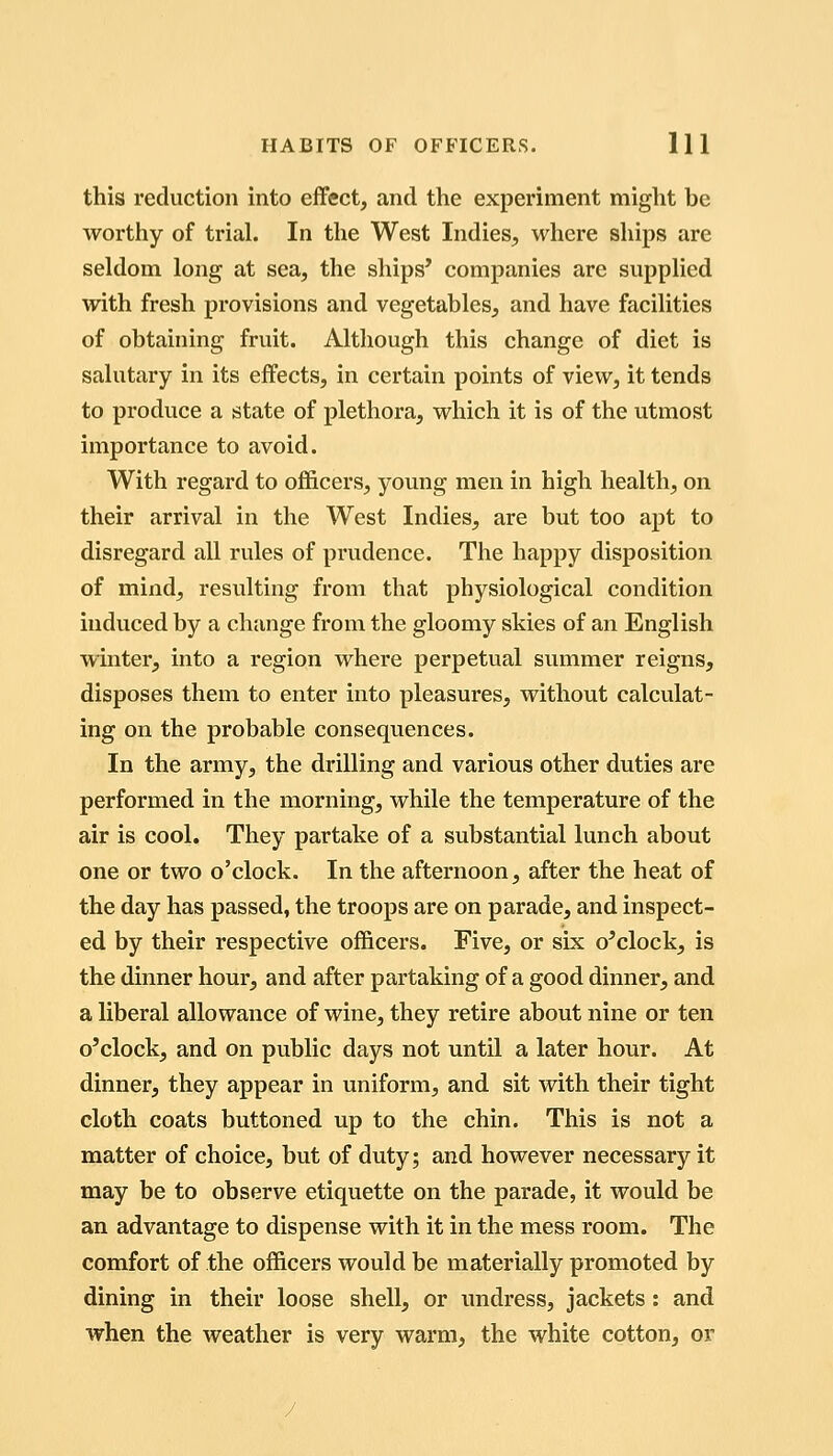 this reduction into effect, and the experiment might be worthy of trial. In the West Indies, where ships are seldom long at sea, the ships' companies are supplied with fresh provisions and vegetables, and have facilities of obtaining fruit. Although this change of diet is salutary in its effects, in certain points of view, it tends to produce a state of plethora, which it is of the utmost importance to avoid. With regard to officers, young men in high health, on their arrival in the West Indies, are but too apt to disregard all rules of prudence. The happy disposition of mind, resulting from that physiological condition induced by a change from the gloomy skies of an English winter, into a region where perpetual summer reigns, disposes them to enter into pleasures, without calculat- ing on the probable consequences. In the army, the drilling and various other duties are performed in the morning, while the temperature of the air is cool. They partake of a substantial lunch about one or two o'clock. In the afternoon, after the heat of the day has passed, the troops are on parade, and inspect- ed by their respective officers. Five, or six o'clock, is the dinner hour, and after partaking of a good dinner, and a liberal allowance of wine, they retire about nine or ten o'clock, and on public days not until a later hour. At dinner, they appear in uniform, and sit with their tight cloth coats buttoned up to the chin. This is not a matter of choice, but of duty; and however necessary it may be to observe etiquette on the parade, it would be an advantage to dispense with it in the mess room. The comfort of the officers would be materially promoted by dining in their loose shell, or undress, jackets: and when the weather is very warm, the white cotton, or
