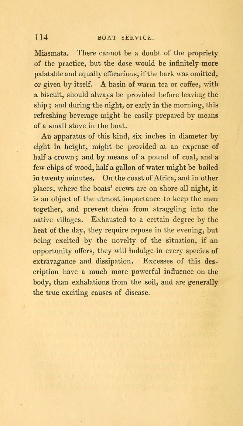 Miasmata. There cannot be a doubt of the propriety of the practice, but the dose would be infinitely more palatable and equally efficacious, if the bark was omitted, or given by itself. A basin of warm tea or coffee, with a biscuit, should always be provided before leaving the ship; and during the night, or early in the morning, this refreshing beverage might be easily prepared by means of a small stove in the boat. An apparatus of this kind, six inches in diameter by eight in height, might be provided at an expense of half a crown; and by means of a pound of coal, and a few chips of wood, half a gallon of water might be boiled in twenty minutes. On the coast of Africa, and in other places, where the boats' crews are on shore all night, it is an object of the utmost importance to keep the men together, and prevent them from straggling into the native villages. Exhausted to a certain degree by the heat of the day, they require repose in the evening, but being excited by the novelty of the situation, if an opportunity offers, they will indulge in every species of extravagance and dissipation. Excesses of this des- cription have a much more powerful influence on the body, than exhalations from the soil, and are generally the true exciting causes of disease.