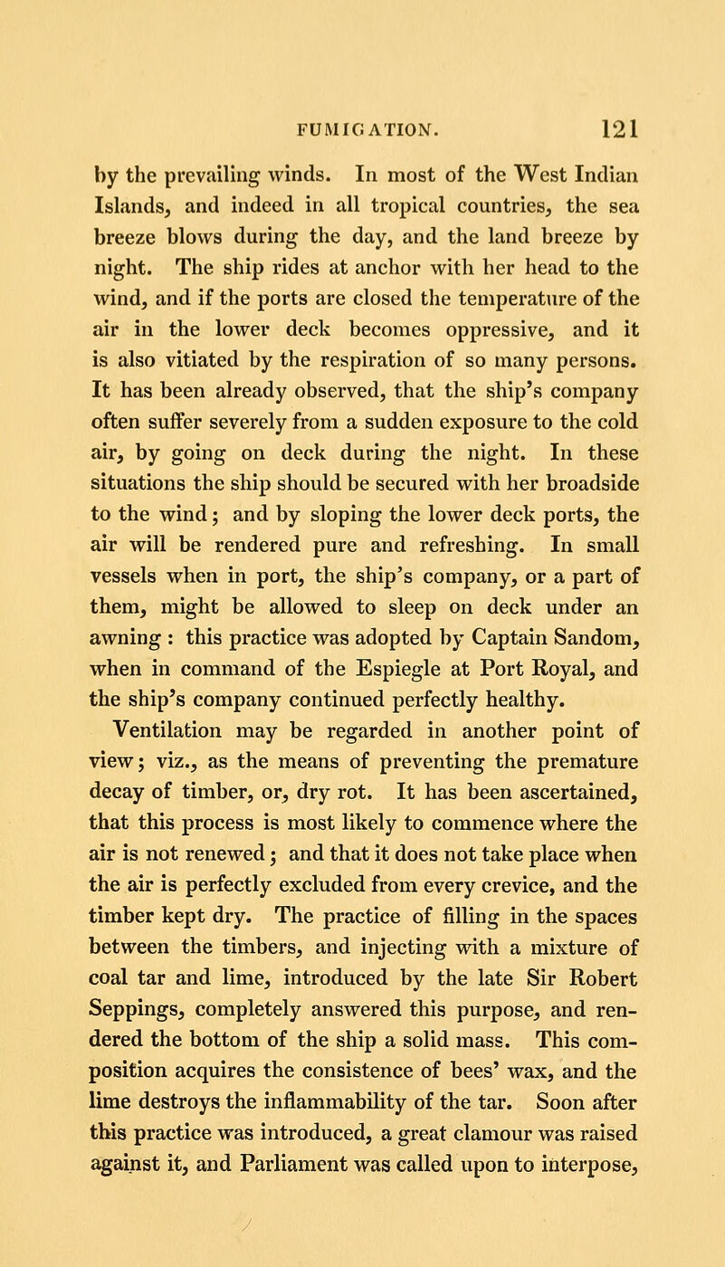 by the prevailing winds. In most of the West Indian Islands, and indeed in all tropical countries, the sea breeze blows during the day, and the land breeze by night. The ship rides at anchor with her head to the wind, and if the ports are closed the temperature of the air in the lower deck becomes oppressive, and it is also vitiated by the respiration of so many persons. It has been already observed, that the ship's company often suffer severely from a sudden exposure to the cold air, by going on deck during the night. In these situations the ship should be secured with her broadside to the wind; and by sloping the lower deck ports, the air will be rendered pure and refreshing. In small vessels when in port, the ship's company, or a part of them, might be allowed to sleep on deck under an awning : this practice was adopted by Captain Sandom, when in command of the Espiegle at Port Royal, and the ship's company continued perfectly healthy. Ventilation may be regarded in another point of view; viz., as the means of preventing the premature decay of timber, or, dry rot. It has been ascertained, that this process is most likely to commence where the air is not renewed; and that it does not take place when the air is perfectly excluded from every crevice, and the timber kept dry. The practice of filling in the spaces between the timbers, and injecting with a mixture of coal tar and lime, introduced by the late Sir Robert Seppings, completely answered this purpose, and ren- dered the bottom of the ship a solid mass. This com- position acquires the consistence of bees' wax, and the lime destroys the inflammability of the tar. Soon after this practice was introduced, a great clamour was raised against it, and Parliament was called upon to interpose.