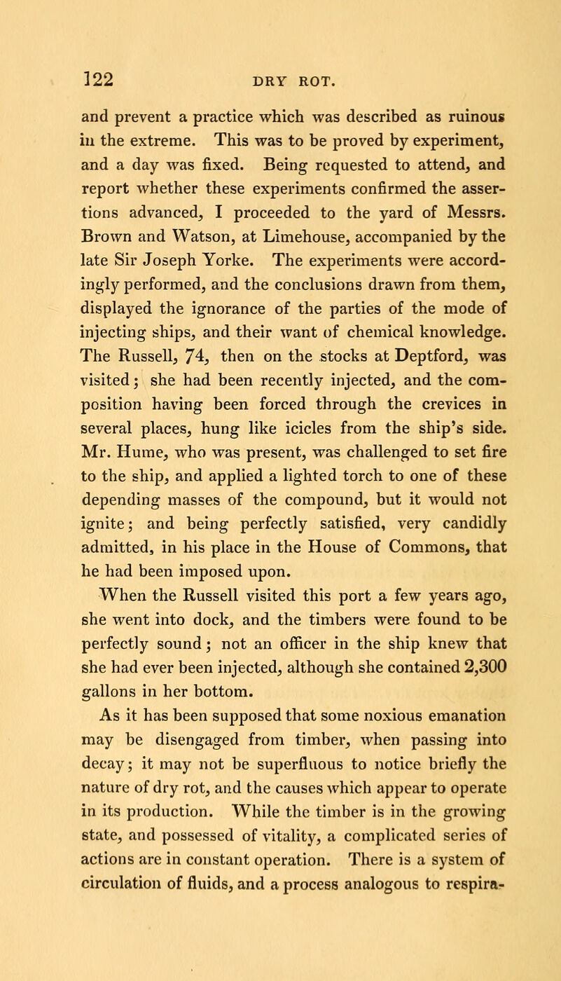 and prevent a practice which was described as ruinous in the extreme. This was to be proved by experiment, and a day was fixed. Being requested to attend, and report whether these experiments confirmed the asser- tions advanced, I proceeded to the yard of Messrs. Brown and Watson, at Limehouse, accompanied by the late Sir Joseph Yorke. The experiments were accord- ingly performed, and the conclusions drawn from them, displayed the ignorance of the parties of the mode of injecting ships, and their want of chemical knowledge. The Russell, 74, then on the stocks at Deptford, was visited; she had been recently injected, and the com- position having been forced through the crevices in several places, hung like icicles from the ship's side. Mr. Hume, who was present, was challenged to set fire to the ship, and applied a lighted torch to one of these depending masses of the compound, but it would not ignite; and being perfectly satisfied, very candidly admitted, in his place in the House of Commons, that he had been imposed upon. When the Russell visited this port a few years ago, she went into dock, and the timbers were found to be perfectly sound; not an officer in the ship knew that she had ever been injected, although she contained 2,300 gallons in her bottom. As it has been supposed that some noxious emanation may be disengaged from timber, when passing into decay; it may not be superfluous to notice briefly the nature of dry rot, and the causes which appear to operate in its production. While the timber is in the growing state, and possessed of vitality, a complicated series of actions are in constant operation. Tliere is a system of circulation of fluids, and a process analogous to respira-