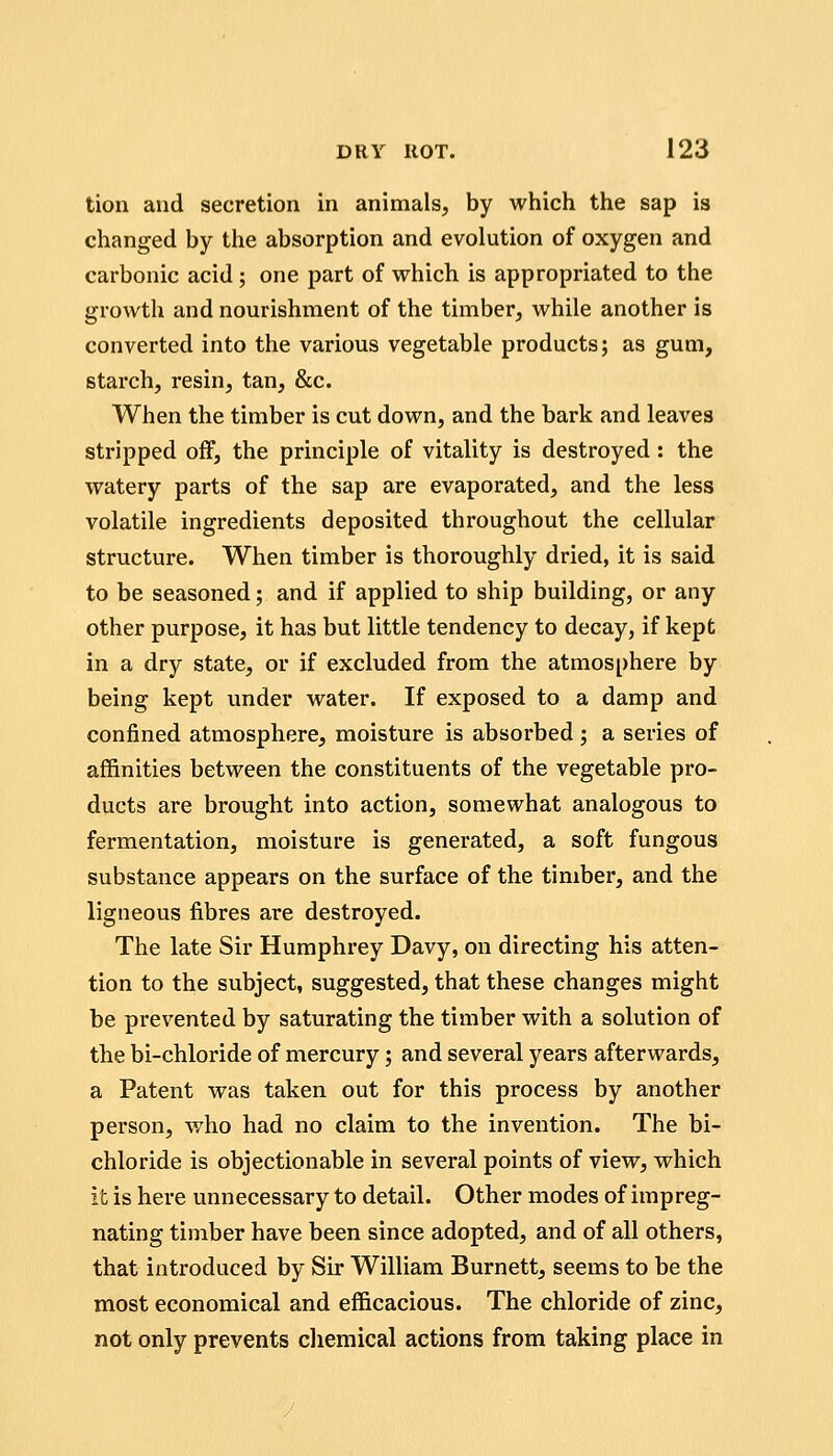 tion and secretion in animals, by which the sap is changed by the absorption and evolution of oxygen and carbonic acid; one part of which is appropriated to the growth and nourishment of the timber, while another is converted into the various vegetable products; as gum, starch, resin, tan, &c. When the timber is cut down, and the bark and leaves stripped off, the principle of vitality is destroyed: the watery parts of the sap are evaporated, and the less volatile ingredients deposited throughout the cellular structure. When timber is thoroughly dried, it is said to be seasoned; and if applied to ship building, or any other purpose, it has but little tendency to decay, if kept in a dry state, or if excluded from the atmosphere by being kept under water. If exposed to a damp and confined atmosphere, moisture is absorbed ; a series of affinities between the constituents of the vegetable pro- ducts are brought into action, somewhat analogous to fermentation, moisture is generated, a soft fungous substance appears on the surface of the timber, and the ligneous fibres are destroyed. The late Sir Humphrey Davy, on directing his atten- tion to the subject, suggested, that these changes might be prevented by saturating the timber with a solution of the bi-chloride of mercury; and several years afterwards, a Patent was taken out for this process by another person, who had no claim to the invention. The bi- chloride is objectionable in several points of view, which it is here unnecessary to detail. Other modes of impreg- nating timber have been since adopted, and of all others, that introduced by Sir William Burnett, seems to be the most economical and efficacious. The chloride of zinc, not only prevents chemical actions from taking place in