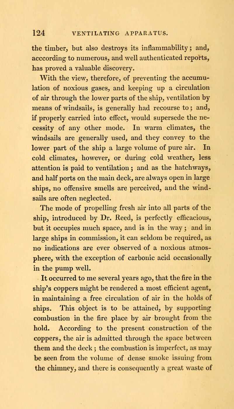 the timber, but also destroys its inflammability; and, acccording to numerous, and well authenticated repoHs, has proved a valuable discovery. With the view, therefore, of preventing the accumu- lation of noxious gases, and keeping up a circulation of air through the lower parts of the ship, ventilation by means of windsails, is generally had recourse to; and, if properly carried into effect, would supersede the ne- cessity of any other mode. In warm climates, the windsails are generally used, and they convey to the lower part of the ship a large volume of pure air. In cold climates, however, or during cold weather, less attention is paid to ventilation j and as the hatchways, and half ports on the main deck, are always open in large ships, no offensive smells are perceived, and the wind- sails are often neglected. The mode of propelling fresh air into all parts of the ship, introduced by Dr. Reed, is perfectly efficacious, but it occupies mvich space, and is in the way j and in large ships in commission, it can seldom be required, as no indications are ever observed of a noxious atmos- phere, with the exception of carbonic acid occasionally in the pump well. It occurred to me several years ago, that the fire in the ship's coppers might be rendered a most efficient agent, in maintaining a free circulation of air in the holds of ships. This object is to be attained, by supporting combustion in the fire place by air brought from the hold. According to the present construction of the coppers, the air is admitted through the space between them and the deck; the combustion is imperfect, us may be seen from the volume of dense smoke issuing from the chimney, and there is consequently a great waste of