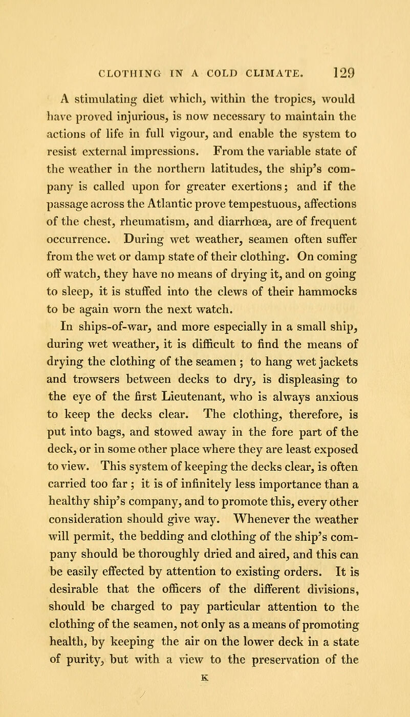 A stimulating diet which, within the tropics, would liave proved injurious, is now necessary to maintain the actions of life in full vigour, and enable the system to resist external impressions. From the variable state of the weather in the northern latitudes, the ship's com- pany is called upon for greater exertions; and if the passage across the Atlantic prove tempestuous, affections of the chest, rheumatism, and diarrhoea, are of frequent occurrence. During wet weather, seamen often suffer from the wet or damp state of their clothing. On coming off watch, they have no means of drying it, and on going to sleep, it is stuffed into the clews of their hammocks to be again worn the next watch. In ships-of-war, and more especially in a small ship, during wet weather, it is difficult to find the means of drying the clothing of the seamen; to hang wet jackets and trowsers between decks to dry, is displeasing to the eye of the first Lieutenant, who is always anxious to keep the decks clear. The clothing, therefore, is put into bags, and stowed away in the fore part of the deck, or in some other place where they are least exposed to view. This system of keeping the decks clear, is often carried too far; it is of infinitely less importance than a healthy ship's company, and to promote this, every other consideration should give way. Whenever the weather will permit, the bedding and clothing of the ship's com- pany should be thoroughly dried and aired, and this can be easily effected by attention to existing orders. It is desirable that the officers of the different divisions, should be charged to pay particular attention to the clothing of the seamen, not only as a means of promoting health, by keeping the air on the lower deck in a state of purity, but with a view to the preservation of the K