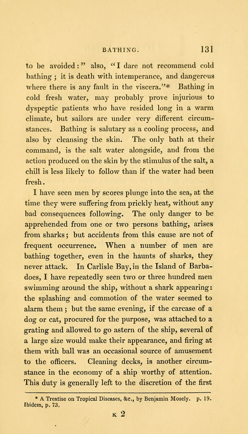 to be avoided: also,  I dare not recommend cold bathing j it is death with intemperance, and dangerous where there is any fault in the viscera.'^* Bathing in cold fresh water, may probably prove injurious to dyspeptic patients who have resided long in a warm climate, but sailors are under very different circum- stances. Bathing is salutary as a cooling process, and also by cleansing the skin. The only bath at their command, is the salt water alongside, and from the action produced on the skin by the stimulus of the salt, a chill is less likely to follow than if the water had been fresh. I have seen men by scores plunge into the sea, at the time they were suffering from prickly heat^ without any bad consequences following. The only danger to be apprehended from one or two persons bathing, arises from sharks; but accidents from this cause are not of frequent occurrence. When a number of men are bathing together, even in the haunts of sharks, they never attack. In Carlisle Bay, in the Island of Barba- does, I have repeatedly seen two or three hundred men swimming around the ship, without a shark appearing: the splashing and commotion of the water seemed to alarm them j but the same evening, if the carcase of a dog or cat, procured for the purpose, was attached to a grating and allowed to go astern of the ship, several of a large size would make their appearance, and firing at them vrith ball was an occasional source of amusement to the officers. Cleaning decks, is another circum- stance in the economy of a ship worthy of attention. This duty is generally left to the discretion of the first * A Treatise on Tropical Diseases, &c., by Benjamin Mosely. p. 19. Ibidem, p. 73. K 2 /