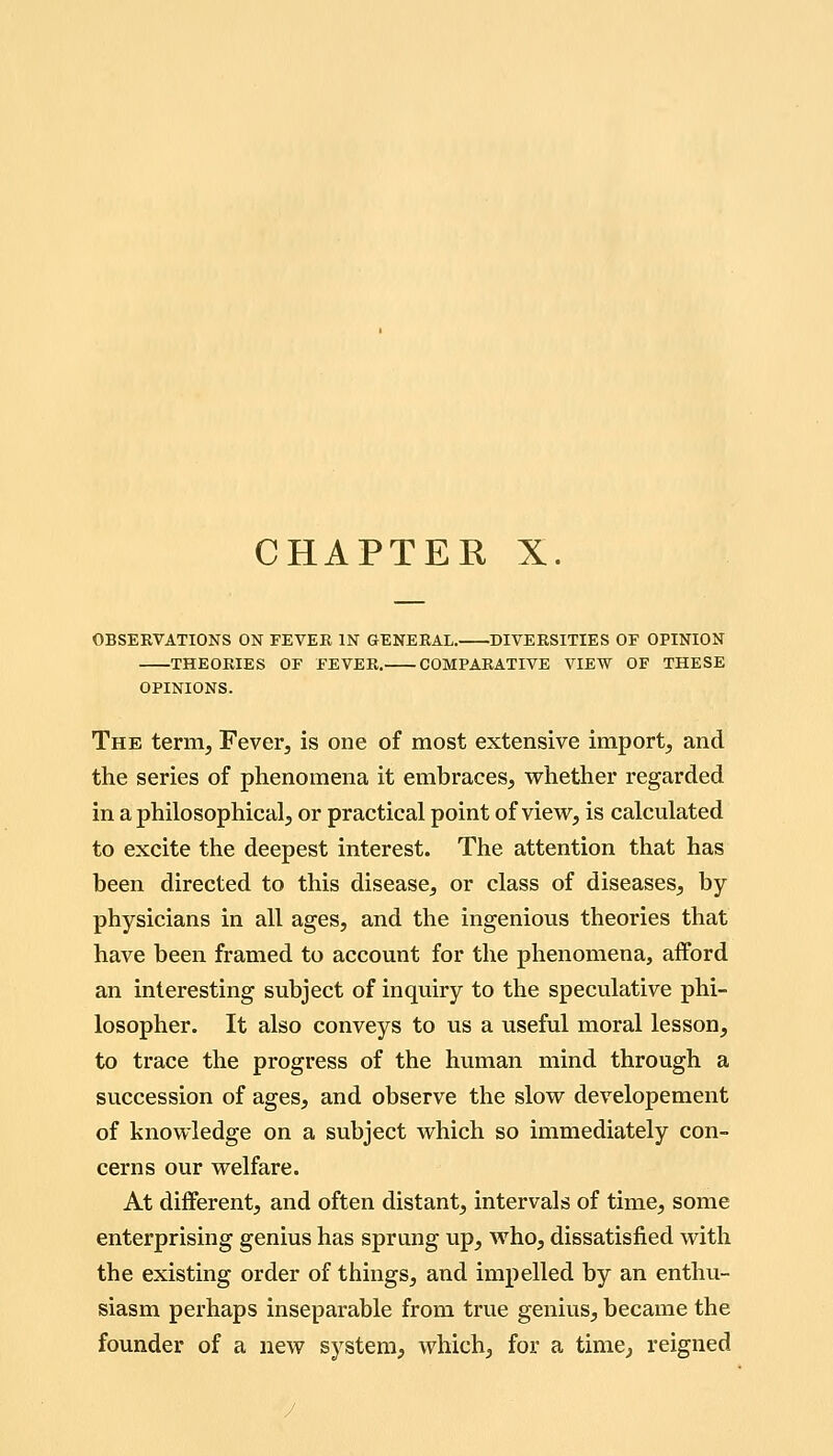 CHAPTER X. OBSERVATIONS ON FEVER IN GENERAL. DIVERSITIES OF OPINION THEORIES OF FEVER. COMPARATIVE VIEW OF THESE OPINIONS. The term. Fever, is one of most extensive import, and the series of phenomena it embraces, whether regarded in a philosophical, or practical point of view, is calculated to excite the deepest interest. The attention that has been directed to this disease, or class of diseases, by physicians in all ages, and the ingenious theories that have been framed to account for the phenomena, afford an interesting subject of inquiry to the speculative phi- losopher. It also conveys to us a useful moral lesson, to trace the progress of the human mind through a succession of ages, and observe the slow developement of knowledge on a subject which so immediately con- cerns our welfare. At different, and often distant, intervals of time, some enterprising genius has sprung up, who, dissatisfied with the existing order of things, and impelled by an enthu- siasm perhaps inseparable from true genius, became the founder of a new system, which, for a time, reigned
