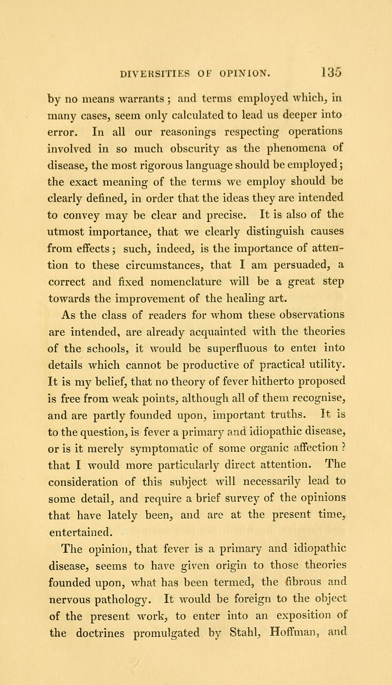 by no means warrants ; and terms employed which, in many cases, seem only calculated to lead us deeper into error. In all our reasonings respecting operations involved in so much obscurity as the phenomena of disease, the most rigorous language should be employed j the exact meaning of the terms we employ should be clearly defined, in order that the ideas they are intended to convey may be clear and precise. It is also of the utmost importance, that we clearly distinguish causes from effects; such, indeed, is the importance of atten- tion to these circumstances, that I am persuaded, a correct and fixed nomenclature will be a great step towards the improvement of the healing art. As the class of readers for whom these observations are intended, are already acquainted with the theories of the schools, it would be superfluous to entei into details which cannot be productive of practical utility. It is my belief, that no theory of fever hitherto proposed is free from weak points, although all of them recognise, and are partly founded upon, important truths. It is to the question, is fever a primary and idiopathic disease, or is it merely symptomatic of some organic affection ? that I would more particularly direct attention. The consideration of this subject will necessarily lead to some detail, and require a brief survey of the opinions that have lately been, and are at the present time, entertained. The opinion, that fever is a primary and idiopathic disease, seems to have given origin to those theories founded upon, what has been termed, the fibrous and nervous pathology. It would be foreign to the object of the present work, to enter into an exposition of the doctrines promulgated by Stahl, Hoffman, and