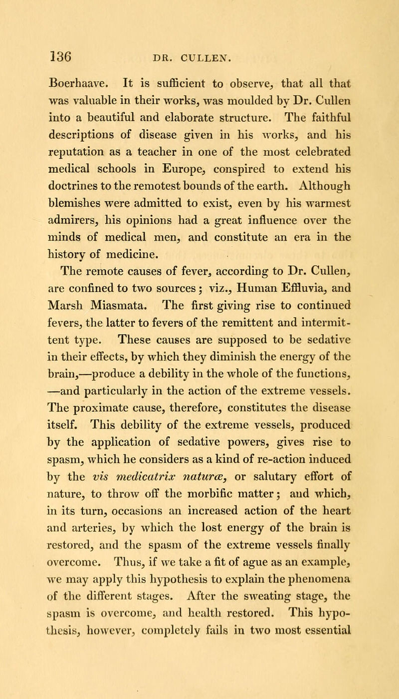 Boerhaave. It is sufficient to observe, that all that was valuable in their vrorks, was moulded by Dr. CuUen into a beautiful and elaborate structure. The faithful descriptions of disease given in his Avorks, and his reputation as a teacher in one of the most celebrated medical schools in Europe, conspired to extend his doctrines to the remotest bounds of the earth. Although blemishes were admitted to exist, even by his warmest admirers, his opinions had a great influence over the minds of medical men, and constitute an era in the history of medicine. The remote causes of fever^ according to Dr. CuUen, are confined to two sources; viz.. Human Efiluvia, and Marsh Miasmata. The first giving rise to continued fevers, the latter to fevers of the remittent and intermit- tent type. These causes are supposed to be sedative in their effects, by which they diminish the energy of the brain,—produce a debility in the whole of the functions, —and particularly in the action of the extreme vessels. The proximate cause, therefore, constitutes the disease itself. This debility of the extreme vessels, produced by the application of sedative powers, gives rise to spasm, which he considers as a kind of re-action induced by the vis medicatrix naturce, or salutary effort of nature, to throw off the morbific matter; and which, in its turn, occasions an increased action of the heart and arteries, by which the lost energy of the brain is restored, and the spasm of the extreme vessels finally overcome. Thus, if we take a fit of ague as an example, we may apply this hypothesis to explain the phenomena of the different stages. After the sweating stage, the spasm is overcome, and health restored. This hypo- thesis, however, completely fails in two most essential