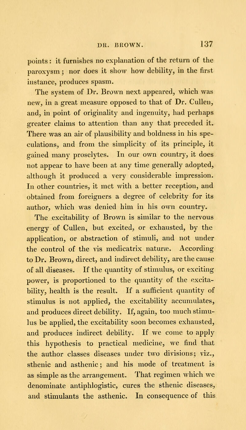 points : it furnishes no explanation of the return of the paroxysm; nor does it show how debility, in the first instance, produces spasm. The system of Dr. Brown next appeared, which was new, in a great measure opposed to that of Dr. CuUen, and, in point of originality and ingenuity, had perhaps greater claims to attention than any that preceded it. There was an air of plausibility and boldness in his spe- culations, and from the simplicity of its principle, it gained many proselytes. In our own country, it does not appear to have been at any time generally adopted, although it produced a very considerable impression. In other countries, it met with a better reception, and obtained from foreigners a degree of celebrity for its author, which was denied him in his own country. The excitability of Brown is similar to the nervous energy of CuUen, but excited, or exhausted, by the application, or abstraction of stimuli, and not under the control of the vis medicatrix naturae. According to Dr. Brown, direct, and indirect debility, are the cause of all diseases. If the quantity of stimulus, or exciting power, is proportioned to the quantity of the excita- bility, health is the result. If a sufficient quantity of stimulus is not applied, the excitability accumulates, and produces direct debility. If, again, too much stimu- lus be applied, the excitability soon becomes exhausted, and produces indirect debility. If we come to apply this hypothesis to practical medicine, we find that the author classes diseases under two divisions; viz., sthenic and asthenic; and his mode of treatment is as simple as the arrangement. That regimen which we denominate antiphlogistic, cures the sthenic diseases, and stimulants the asthenic. In consequence of this