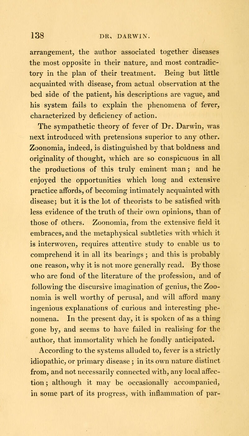 arrangement, the avithor associated together diseases the most opposite in their nature, and most contradic- tory in the plan of their treatment. Being but little acquainted with disease, from actual observation at the bed side of the patient, his descriptions are vague, and his system fails to explain the phenomena of fever, characterized by deficiency of action. The sympathetic theory of fever of Dr. Darwin, was next introduced with pretensions superior to any other. Zoonomia, indeed, is distinguished by that boldness and originality of thought, which are so conspicuous in all the productions of this truly eminent man; and he enjoyed the opportunities which long and extensive practice affords, of becoming intimately acquainted with disease; but it is the lot of theorists to be satisfied with less evidence of the truth of their own opinions, than of those of others. Zoonomia, from the extensive field it embraces, and the metaphysical subtleties with which it is interwoven, requires attentive study to enable us to comprehend it in all its bearings; and this is probably one reason, why it is not more generally read. By those who are fond of the literature of the profession, and of following the discursive imagination of genius, the Zoo- nomia is well worthy of perusal, and will afford many ingenious explanations of curious and interesting phe- nomena. In the present day, it is spoken of as a thing gone by, and seems to have failed in realising for the author, that immortality which he fondly anticipated. According to the systems alluded to, fever is a strictly idiopathic, or primary disease; in its own nature distinct from, and not necessarily connected with, any local affec- tion ; although it may be occasionally accompanied, in some part of its progress, with inflammation of par-