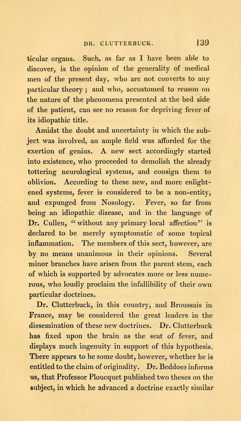 ticular organs. Such, as far as I have been able to discover, is the opinion of the generality of medical men of the present day, who are not converts to any particular theory j and who, accustomed to reason on the nature of the phenomena presented at the bed side of the patient, can see no reason for depriving fever of its idiopathic title. Amidst the doubt and uncertainty in which the sub- ject was involved, an ample field was afforded for the exertion of genius. A new sect accordingly started into existence, who proceeded to demolish the already tottering neurological systems, and consign them to oblivion. According to these new, and more enlight- ened systems, fever is considered to be a non-entity, and expunged from Nosology. Fever, so far from being an idiopathic disease, and in the language of Dr. Cullen,  without any primary local affection^' is declared to be merely symptomatic of some topical inflammation. The members of this sect, however, are by no means unanimous in their opinions. Several minor branches have arisen from the parent stem, each of which is supported by advocates more or less nume- rous, who loudly proclaim the infallibility of their own particular doctrines. Dr. Clutterbuck, in this country, and Broussais in France, may be considered the great leaders in the dissemination of these new doctrines. Dr. Clutterbuck has fixed upon the brain as the seat of fever, and displays much ingenuity in support of this hypothesis. There appears to be some doubt, however, whether he is entitled to the claim of originality. Dr. Beddoes informs us, that Professor Ploucquet published two theses on the subject, in which he advanced a doctrine exactly similar