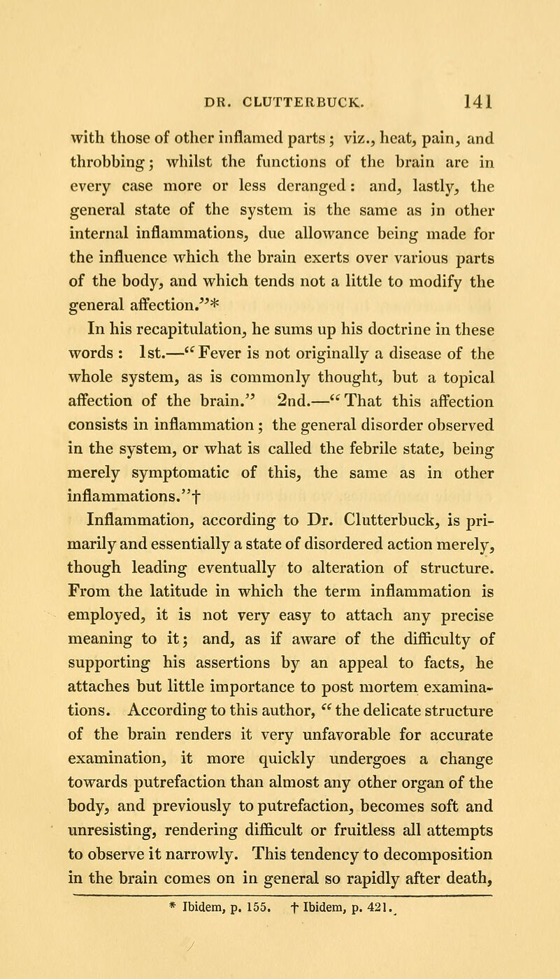 with those of other inflamed parts; viz., heat, pain, and throbbing; whilst the functions of the brain are in every case more or less deranged: and, lastly, the general state of the system is the same as in other internal inflammations, due allowance being made for the influence which the brain exerts over various parts of the body, and which tends not a little to modify the general affection/'* In his recapitulation, he sums up his doctrine in these words : 1st.—'^ Fever is not originally a disease of the whole system, as is commonly thought, but a topical affection of the brain. 2nd.—That this affection consists in inflammation; the general disorder observed in the system, or what is called the febrile state, being merely symptomatic of this, the same as in other infla mmation s. f Inflammation, according to Dr. Clutterbuck, is pri- marily and essentially a state of disordered action merely, though leading eventually to alteration of structure. From the latitude in which the term inflammation is employed, it is not very easy to attach any precise meaning to it; and, as if aware of the difi&culty of supporting his assertions by an appeal to facts, he attaches but little importance to post mortem examina- tions. According to this author, ^^ the delicate structure of the brain renders it very unfavorable for accurate examination, it more quickly undergoes a change towards putrefaction than almost any other organ of the body, and previously to putrefaction, becomes soft and unresisting, rendering diflScult or fruitless all attempts to observe it narrowly. This tendency to decomposition in the brain comes on in general so rapidly after death, * Ibidem, p. 155. f Ibidem, p. 421.