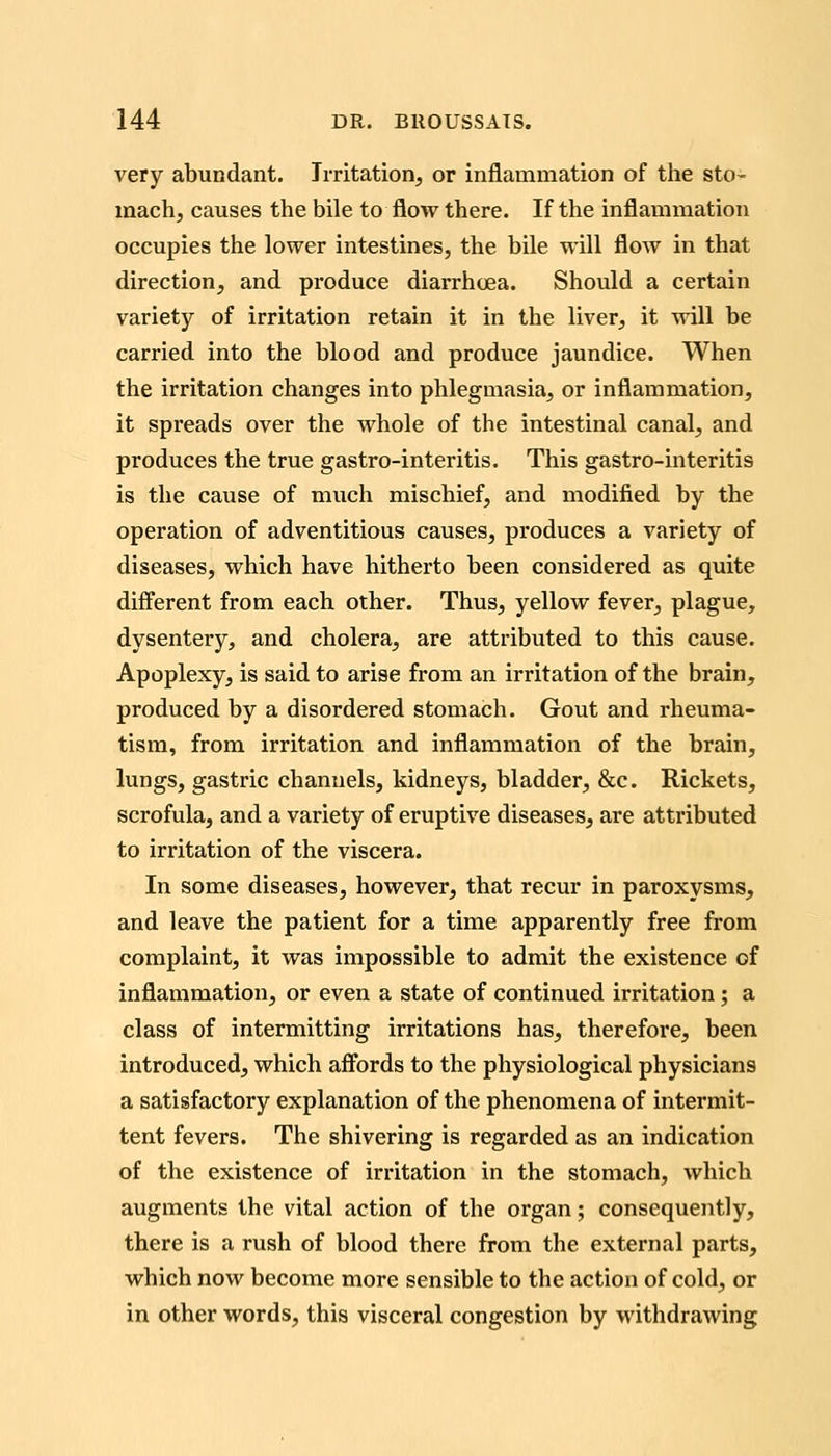 very abundant. Irritation, or inflammation of the sto- mach, causes the bile to flow there. If the inflammation occupies the lower intestines, the bile will flow in that direction, and produce diarrhoea. Should a certain variety of irritation retain it in the liver, it will be carried into the blood and produce jaundice. When the irritation changes into phlegmasia, or inflammation, it spreads over the whole of the intestinal canal, and produces the true gastro-interitis. This gastro-interitis is the cause of much mischief, and modified by the operation of adventitious causes, produces a variety of diseases, which have hitherto been considered as quite different from each other. Thus, yellow fever, plague, dysentery, and cholera, are attributed to this cause. Apoplexy, is said to arise from an irritation of the brain, produced by a disordered stomach. Gout and rheuma- tism, from irritation and inflammation of the brain, lungs, gastric channels, kidneys, bladder, &c. Rickets, scrofula, and a variety of eruptive diseases, are attributed to irritation of the viscera. In some diseases, however, that recur in paroxysms, and leave the patient for a time apparently free from complaint, it was impossible to admit the existence of inflammation, or even a state of continued irritation; a class of intermitting irritations has, therefore, been introduced, which affords to the physiological physicians a satisfactory explanation of the phenomena of intermit- tent fevers. The shivering is regarded as an indication of the existence of irritation in the stomach, which augments the vital action of the organ; consequently, there is a rush of blood there from the external parts, which now become more sensible to the action of cold, or in other words, this visceral congestion by withdrawing