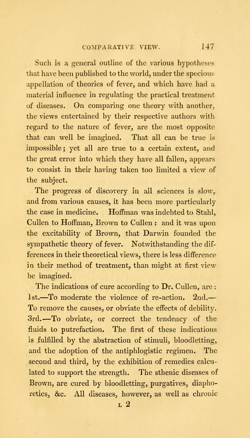 Such is a general outline of the various hypotheses that have hcen published to the world, under the specious appellation of theories of fever, and which have had a material influence in regulating the practical treatment of diseases. On comparing one theory with another, the views entertained by their respective authors with regard to the nature of fever, are the most opposite that can well be imagined. That all can be true is impossible; yet all are true to a certain extent, and the great error into which they have all fallen, appears to consist in their having taken too limited a view of the subject. The progress of discovery in all sciences is slow, and from various causes, it has been more particularly the case in medicine. Hoffman was indebted to Stahl, Cullen to Hoffman, Brown to Cullen : and it was upon the excitability of Brown, that Darwin founded the sympathetic theory of fever. Notwithstanding the dif- ferences in their theoretical views, there is less difference in their method of treatment, than might at first view be imagined. The indications of cure according to Dr. Cullen, are : 1st.—To moderate the violence of re-action. 2nd.— To remove the causes, or obviate the effects of debility. 3rd.—To obviate, or correct the tendency of the fluids to putrefaction. The first of these indications is fulfilled by the abstraction of stimuli, bloodletting, and the adoption of the antiphlogistic regimen. The second and third, by the exhibition of remedies calcu- lated to support the strength. The sthenic diseases of Brown, are cured by bloodletting, purgatives, diapho- retics, &c. All diseases, however, as well as chronic L 2