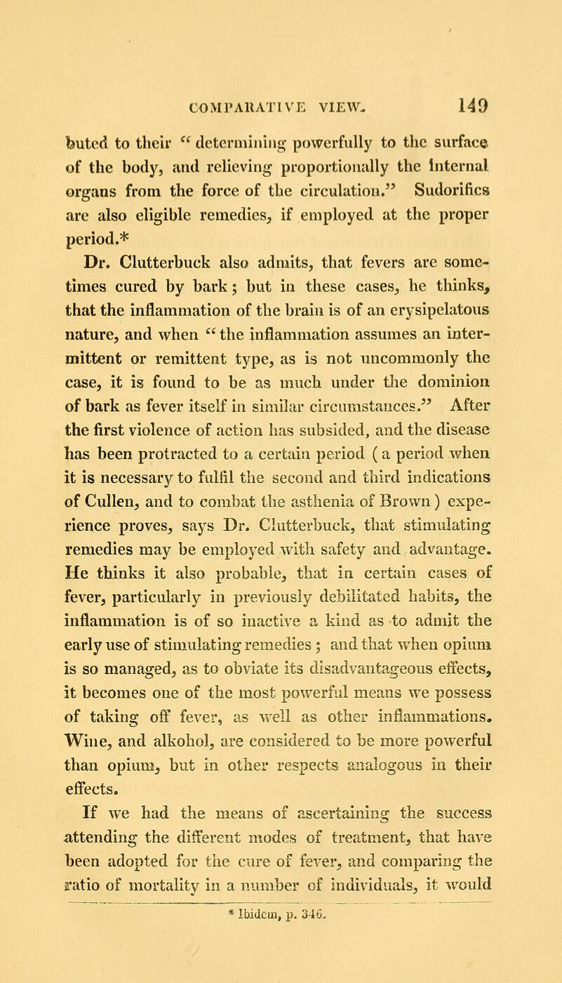 buted to their  determining powerfully to the surface of the body, and relieving proportionally the Internal organs from the force of the circulation. Sudorifics are also eligible remedies^ if employed at the proper period.* Dr. Clutterbuck also admits, that fevers are some- times cured by bark; but in these cases, he thinks, that the inflammation of the brain is of an erysipelatous nature, and when  the inflammation assumes an inter- mittent or remittent tj'^pe, as is not uncommonly the case, it is found to be as much under tlie dominion of bark as fever itself in similar circumstances.^' After the first violence of action has subsided, and the disease has been protracted to a certain period (a period when it is necessary to fulfil the second and third indications of Cidlen, and to combat the asthenia of Brown) expe- rience proves, says Dr. Clutterbuck, that stimulating remedies may be employed with safety and advantage. He thinks it also probable, that in certain cases of fever, particularly in previously debilitated habits, the inflammation is of so inactive a kind as to admit the early use of stimulating remedies; and that when opium is so managed, as to obviate its disadvantageous effects, it becomes one of the most powerful means we possess of taking off fever, as well as other inflammations. Wine, and alkohol, are considered to be more powerful than opiumj but in other respects analogous in their effects. If we had the means of ascertaining the success attending the different modes of treatment, that have been adopted for the cure of fever, and comparing the ratio of mortality in a number of individuals, it would